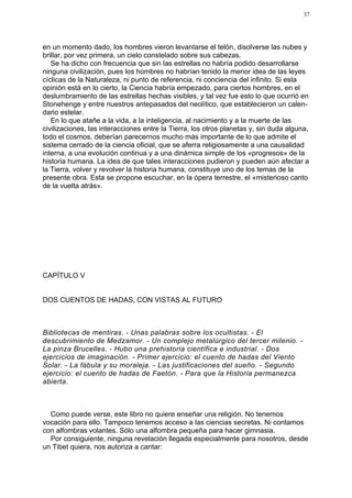 37




en un momento dado, los hombres vieron levantarse el telón, disolverse las nubes y
brillar, por vez primera, un cielo constelado sobre sus cabezas.
   Se ha dicho con frecuencia que sin las estrellas no habría podido desarrollarse
ninguna civilización, pues los hombres no habrían tenido la menor idea de las leyes
cíclicas de la Naturaleza, ni punto de referencia, ni conciencia del infinito. Si esta
opinión está en lo cierto, la Ciencia habría empezado, para ciertos hombres, en el
deslumbramiento de las estrellas hechas visibles, y tal vez fue esto lo que ocurrió en
Stonehenge y entre nuestros antepasados del neolítico, que establecieron un calen-
dario estelar.
   En lo que atañe a la vida, a la inteligencia, al nacimiento y a la muerte de las
civilizaciones, las interacciones entre la Tierra, los otros planetas y, sin duda alguna,
todo el cosmos, deberían parecernos mucho más importante de lo que admite el
sistema cerrado de la ciencia oficial, que se aferra religiosamente a una causalidad
interna, a una evolución continua y a una dinámica simple de los «progresos» de la
historia humana. La idea de que tales interacciones pudieron y pueden aún afectar a
la Tierra, volver y revolver la historia humana, constituye uno de los temas de la
presente obra. Esta se propone escuchar, en la ópera terrestre, el «misterioso canto
de la vuelta atrás».




CAPÍTULO V


DOS CUENTOS DE HADAS, CON VISTAS AL FUTURO



Bibliotecas de mentiras. - Unas palabras sobre los ocultistas. - El
descubrimiento de Medzamor. - Un complejo metalúrgico del tercer milenio. -
La pinza Brucelles. - Hubo una prehistoria científica e industrial. - Dos
ejercicios de imaginación. - Primer ejercicio: el cuento de hadas del Viento
Solar. - La fábula y su moraleja. - Las justificaciones del sueño. - Segundo
ejercicio: el cuento de hadas de Faetón. - Para que la Historia permanezca
abierta.



  Como puede verse, este libro no quiere enseñar una religión. No tenemos
vocación para ello. Tampoco tenemos acceso a las ciencias secretas. Ni contamos
con alfombras volantes. Sólo una alfombra pequeña para hacer gimnasia.
  Por consiguiente, ninguna revelación llegada especialmente para nosotros, desde
un Tibet quiera, nos autoriza a cantar:
 