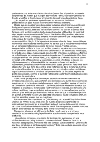 39




partiendo de una tesis astronómica discutible (Venus fue, al principio, un cometa
desprendido de Júpiter, que rozó por dos veces la Tierra), explica el Génesis y el
Éxodo, y justifica la Escritura por el recuerdo de una tremenda catástrofe física.
   ¿No se podrían establecer hipótesis que, sin ser menos fantásticas,
prescindiesen un poco más de lo inverosímil? Vamos a intentarlo.
   Desde que, en los albores de la sociedad industrial, el astrónomo Jean-Sylvain
Bailly pensó que otros hombres, en tiempos muy remotos, pudieron poseer un
conocimiento técnico, esta idea se ha abierto camino. No sólo en el campo de la
fantasía, sino también en el de los hechos exhumados. «El hombre no esperó al
siglo xx para sacar provecho de la Tierra», dice Korium Meguertchian, doctor en
ciencias del Servicio Geológico armenio. Acaba de descubrir (en 1968) la fábrica
más antigua del mundo en Medzamor, en el glacis
armeniosoviético. Según él, la leyenda de los sacerdotes del fuego, transmitida por
los vecinos y los invasores de Medzamor, no es más que el recuerdo de los obreros
de un complejo metalúrgico que data del tercer milenio. Y estos obreros,
«enguantados, cubierta la boca con un filtro protector, se parecían como hermanos
a los proletarios del Creusot, de Essen o del Donetsk». En esta ciudad metalúrgica,
levantada sobre capas más antiguas, donde están enterradas instalaciones fabriles
de la Prehistoria, se trataba un mineral de importación. El periodista científico Jean
Vidal (Science et Vie, julio de 1969), a su regreso de la Armenia soviética, donde
investigó junto a Meguertchian y sus colegas, escribe: «Redactar la lista de los
objetos encontrados sólo equivaldría, de momento, a hacer un inventario
rudimentario, pues Medzamor oculta aún muchas cosas ignoradas. Pero entre estos
objetos hay uno que llena de asombro a los historiadores de la metalurgia. Se trata
de la pinza Brucelles, de acera, de la que se han encontrado muchos modelos en
capas correspondientes a principios del primer milenio. La Brucelles, especie de
pinza de depilación, permite al químico y al relojero sujetar los microobjetos que son
incapaces de manipular.»
   «Medzamor -prosigue- fue fundada por sabios formados en la escuela de
civilizaciones anteriores, que aportaron a su edificación una suma de conocimientos
adquiridos en el curso de un período oscuro e incierto, que bien merece el nombre
de "prehistoria científica e industrial". Los constructores de Medzamor tuvieron por
maestros a arquitectos, metalúrgicos y astrónomos del neolítico, que tenían ya una
cultura científica y cuya razón había sido amasada con la misma levadura que las
ciencias y las técnicas que dominaban. Incluso antes de que la Historia empezase
en Sumer, el hombre vivía en una sociedad organizada, cuyas estructuras eran, en
muchos aspectos, iguales que las nuestras.»
   Los anteriores descubrimientos de Çatal Huyuk y de Lepenski-Vir (civilizaciones
urbanas de 7.000 y 5.500 años antes de nuestra Era) habían planteado ya
enigmáticas interrogaciones al arqueólogo Mellaert, cuando éste encontró objetos
de cobre «confitados» en las escorias del metal. Por consiguiente, aquellos hombres
sabían aislar el metal del mineral y darle forma con ayuda del fuego.
   Medzamor, situada a mil kilómetros de Catal Huyuk, aporta una primera
revelación sobre una tecnología prehistórica, absolutamente insospechada hace
diez años.
    ¿Asombroso comienzo, o vestigios de técnicas más avanzadas, en una
civilización desconocida y enterrada por una catástrofe? Tenemos derecho a
hacernos esta pregunta. Pero ésta trae otra consigo: ¿Qué catástrofe? ¿Provocada
por Dios, por el cielo o por los propios hombres? Esto nos conduce a nuestro primer
cuento de hadas, llamado Viento Solar.
 
