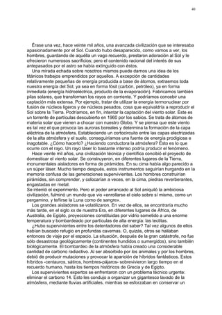 40




    Érase una vez, hace veinte mil años, una avanzada civilización que se interesaba
apasionadamente por el Sol. Cuando hubo desaparecido, como vamos a ver, los
hombres, guardando de aquélla un vago recuerdo, prestaron adoración al Sol y le
ofrecieron numerosos sacrificios; pero el contenido racional del interés de sus
antepasados por el astro se había extinguido con éstos.
    Una mirada echada sobre nosotros mismos puede darnos una idea de los
titánicos trabajos emprendidos por aquellos. A excepción de cantidades
relativamente pequeñas de energía producida a base de átomos, extraemos toda
nuestra energía del Sol, ya sea en forma fósil (carbón, petróleo), ya en forma
inmediata (energía hidroeléctrica, producto de la evaporación). Fabricamos también
pilas solares, que transforman los rayos en corriente. Y podríamos concebir una
captación más extensa. Por ejemplo, tratar de utilizar la energía termonuclear por
fusión de núcleos ligeros y de núcleos pesados, cosa que equivaldría a reproducir el
Sol sobre la Tierra. Podríamos, en fin, intentar la captación del viento solar. Éste es
un torrente de partículas descubierto en 1960 por los sabios. Se trata de átomos de
materia solar que vienen a chocar con nuestro Globo. Y se piensa que este viento
es tal vez el que provoca las auroras boreales y determina la formación de la capa
eléctrica de la atmósfera. Estableciendo un cortocircuito entre las capas electrizadas
de la alta atmósfera y el suelo, conseguiríamos una fuente de energía prodigiosa e
inagotable. ¿Cómo hacerlo? ¿Haciendo conductora la atmósfera? Esto es lo que
ocurre con el rayo. Un rayo láser lo bastante intenso podría producir el fenómeno.
    Hace veinte mil años, una civilización técnica y científica concibió el proyecto de
domesticar el viento solar. Se construyeron, en diferentes lugares de la Tierra,
monumentales aisladores en forma de pirámides. En su cima había algo parecido a
un súper láser. Mucho tiempo después, estos instrumentos seguirían hurgando en la
memoria confusa de las generaciones supervivientes. Los hombres construirían
pirámides, sin comprender, y colocarían a veces, en la cima, piedras reverberantes,
engastadas en metal.
Se intentó el experimento. Pero el poder arrancado al Sol aniquiló la ambiciosa
civilización, fulminó un mundo que vio «enrollarse el cielo sobre sí mismo, como un
pergamino, y teñirse la Luna como de sangre».
    Los grandes aisladores se volatilizaron. En vez de ellos, se encontraría mucho
más tarde, en el siglo xx de nuestra Era, en diferentes lugares de África, de
Australia, de Egipto, proyecciones constituidas por vidrio sometido a una enorme
temperatura y bombardeado por partículas de alta energía: las tectitas.
    ¿Hubo supervivientes entre los detentadores del saber? Tal vez algunos de ellos
habían buscado refugio en profundas cavernas. O, quizás, otros se hallaban
entonces de viaje por el espacio. La situación, después de la gran catástrofe, no fue
sólo desastrosa geológicamente (continentes hundidos o sumergidos), sino también
biológicamente. El bombardeo de la atmósfera había creado una considerable
cantidad de carbono radiactivo. Al ser absorbido por los animales y por los hombres,
debió de producir mutaciones y provocar la aparición de híbridos fantásticos. Estos
híbridos -centauros, sátiros, hombres-pájaros- sobrevivieron largo tiempo en el
recuerdo humano, hasta los tiempos históricos de Grecia y de Egipto.
    Los supervivientes expertos se enfrentaron con un problema técnico urgente:
eliminar el carbono 14. Esto les condujo a organizar un gigantesco lavado de la
atmósfera, mediante lluvias artificiales, mientras se esforzaban en conservar un
 