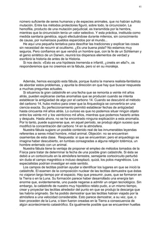 41




número suficiente de seres humanos y de especies animales, que no habían sufrido
mutación. Entre los métodos protectores figuró, sobre todo, la circuncisión. La
hemofilia, producto de una mutación perjudicial, es transmitida por la hembra,
mientras que la circuncisión tenía un valor selectivo. Y esta práctica, instituida como
medida sanitaria genética, siguió efectuándose durante milenios, sin conocimiento
de causa, por numerosos pueblos esparcidos por el mundo...
   He aquí una pequeña tentativa para descifrar las tradiciones y explicar las cosas
sin necesidad de recurrir al ocultismo. ¿Es una buena pista? No estamos muy
seguros. Pero confiamos en que vendrá un hombre que, con la fe de un Schlieman y
el genio sintético de un Darwin, reunirá los dispersos elementos de verdad y
escribirá la historia de antes de la Historia.
   Si nos decís: «Esto es una hipótesis tremenda e infantil, ¿creéis en ella?», os
responderemos que no creemos en la fábula, pero sí en su moraleja.



   Además, hemos escogido esta fábula, porque ilustra la manera realista-fantástica
de abordar estos problemas, y apunta la dirección en que hay que buscar respuesta
a muchas preguntas actuales.
   Si situamos la gran catástrofe en una fecha que se remonta a veinte mil años
atrás, pueden explicarse ciertas anomalías que se producen cuando se intenta
establecer la antigüedad de algo por el carbono 14. Cuando se descubrió el método
del carbono 14, hubo motivo para creer que la Arqueología se convertiría en una
ciencia exacta. Su perfeccionamiento permitió establecer fechas de antigüedad
hasta cincuenta mil años atrás. Lo curioso es que no podemos situar ningún objeto
entre los veinte mil y los veinticinco mil años, mientras que podemos hacerlo antes
y después. Hasta ahora, no se ha encontrado ninguna explicación a esta anomalía.
Por lo tanto, puede suponerse que, en aquel período, se produjo algún suceso que
modificó la concentración del carbono 14 en la atmósfera.
   Nuestra fábula sugiere un posible contenido real de las innumerables leyendas
referentes a seres mitad hombre, mitad animal. Objeción: no se encuentran
osamentas de esta clase. Respuesta: sí que se encuentran; pero el arqueólogo se
imagina haber descubierto, en tumbas consagradas a alguna religión totémica, un
hombre enterrado con un animal.
   Nuestra fábula tiene la ventaja de proponer el empleo de métodos tomados de la
Física para tratar de determinar la fecha de una posible gran catástrofe. Si ésta se
debió a un cortocircuito en la atmósfera terrestre, semejante cortocircuito perturbó
sin duda el campo magnético e incluso desplazó, quizá, los polos magnéticos. Los
especialistas podrían investigar en este sentido.
   Los campos de tectitas podrían ayudar a identificar los lugares en que se inició la
catástrofe. El examen de la composición nuclear de las tectitas demuestra que éstas
no viajaron largo tiempo por el espacio. Hay que presumir, pues, que se formaron en
la Tierra o en la Luna. Su formación parece haber desarrollado una energía tan
enorme que, evidentemente, uno puede negarse a admitir un origen tecnológico. Sin
embargo, la catástrofe de nuestro muy hipotético relato pudo, a un mismo tiempo,
crear y proyectar las tectitas alrededor del punto en que se produjo la descarga que
las habría originado. Se ha podido demostrar que las tectitas habían viajado por la
atmósfera a una velocidad considerable. Esto parece demostrar, a su vez, que, o
bien proceden de la Luna, o bien fueron creadas en la Tierra a consecuencia de
algún acontecimiento catastrófico. Es igualmente posible que se encuentren huellas
 