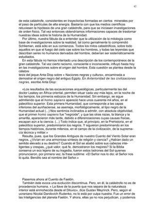 42




de esta catástrofe, consistentes en trayectorias formadas en ciertos minerales por
el paso de partículas de alta energía. Bastaría con que los medios científicos
retuviesen la hipótesis de una gran catástrofe, para que se iniciasen investigaciones
de orden físico. Tal vez entonces obtendríamos informaciones capaces de trastornar
nuestras ideas sobre la historia de la Humanidad.
   Por último, nuestra fábula da a entender que la utilización de la mitología como
base de investigaciones sobre la realidad, tal como genialmente lo comprendió
Schlieman, está sólo en sus comienzos. Todos los mitos catastróficos, sobre todo
aquellos en que el fuego del cielo cae sobre los hombres, y todas las leyendas que
describen seres no humanos derivados del hombre, deberían ser sistemáticamente
estudiados.
   En esta fábula no hemos intentado una descripción de los contemporáneos de la
gran catástrofe. Tal vez cierto racismo, consciente o inconsciente, influyó hasta hoy
en las investigaciones sobre el origen del hombre. Esta cuestión se plantea desde la
célebre
tesis del jeque Anta Diop sobre « Naciones negras y cultura», encaminada a
demostrar el origen negro del antiguo Egipto. En Anterioridad de las civilizaciones
negras, escribe Anta Diop:

   «Los resultados de las excavaciones arqueológicas, particularmente las del
doctor Leakey en África oriental, permiten situar cada vez más lejos, en la noche de
los tiempos, los primeros esbozos de la Humanidad. Sin embargo, se sigue
admitiendo que el homo sapiens apareció hace unos cuarenta mil años, en el
paleolítico superior. Esta primera Humanidad, que corresponde a las capas
inferiores del auriñaciense, se asemeja, morfológicamente, al tipo negro de la
Humanidad actual (...) Nos sentimos inclinados a admitir, con absoluta objetividad,
que el primer homo sapiens fue "negroide", y que las otras razas, la blanca y la
amarilla, aparecieron más tarde, debido a diferenciaciones cuyas causas físicas,
escapan aún a la ciencia. (...) Todo indica que, al principio, en la Prehistoria, en el
paleolítico superior, predominaron los negros. Y siguieron predominando en los
tiempos históricos, durante milenios, en el campo de la civilización, de la suprema-
cía técnica y militar.»
   Resulta, pues, que los Grandes Antiguos de nuestro Cuento del Viento Solar eran
negros. ¿Vivían en una armoniosa síntesis de religión y ciencia? ¿Habían dado un
sentido elevado a su destino? Cuando el Sol se abatió sobre sus cabezas inte-
ligentes y crespas, ¿qué valor, qué fe, demostraron los mejores? Si la Biblia
conserva un eco lejano de su tragedia, fueron estos ladrones del Sol quienes
pronunciaron, por primera vez, la frase sublime: «El Señor nos lo dio; el Señor nos
lo quita. Bendito sea el nombre del Señor.»




   Pasemos ahora al Cuento de Faetón.
   También éste evoca una evolución discontinua. Pero, en él, la catástrofe no es de
procedencia humana. « La llave de la puerta que nos separa de la naturaleza
interior está enmohecida desde el Diluvio», dice Gustav Meyrinck. Pero, según el
ucraniano Nicolai Danilovich Rudenko, no lo está por culpa nuestra. Fue un error de
las Inteligencias del planeta Faetón. Y ahora, ellas ya no nos perjudican, y podemos
 