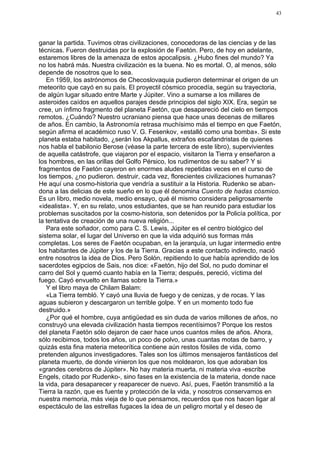 43




ganar la partida. Tuvimos otras civilizaciones, conocedoras de las ciencias y de las
técnicas. Fueron destruidas por la explosión de Faetón. Pero, de hoy en adelante,
estaremos libres de la amenaza de estos apocalipsis. ¿Hubo fines del mundo? Ya
no los habrá más. Nuestra civilización es la buena. No es mortal. O, al menos, sólo
depende de nosotros que lo sea.
   En 1959, los astrónomos de Checoslovaquia pudieron determinar el origen de un
meteorito que cayó en su país. El proyectil cósmico procedía, según su trayectoria,
de algún lugar situado entre Marte y Júpiter. Vino a sumarse a los millares de
asteroides caídos en aquellos parajes desde principios del siglo XIX. Era, según se
cree, un ínfimo fragmento del planeta Faetón, que desapareció del cielo en tiempos
remotos. ¿Cuándo? Nuestro ucraniano piensa que hace unas decenas de millares
de años. En cambio, la Astronomía retrasa muchísimo más el tiempo en que Faetón,
según afirma el académico ruso V. G. Fesenkov, «estalló como una bomba». Si este
planeta estaba habitado, ¿serán los Akpallus, extraños escafandristas de quienes
nos habla el babilonio Berose (véase la parte tercera de este libro), supervivientes
de aquella catástrofe, que viajaron por el espacio, visitaron la Tierra y enseñaron a
los hombres, en las orillas del Golfo Pérsico, los rudimentos de su saber? Y si
fragmentos de Faetón cayeron en enormes aludes repetidas veces en el curso de
los tiempos, ¿no pudieron. destruir, cada vez, florecientes civilizaciones humanas?
He aquí una cosmo-historia que vendría a sustituir a la Historia. Rudenko se aban-
dona a las delicias de este sueño en lo que él denomina Cuento de hadas cósmico.
Es un libro, medio novela, medio ensayo, qué él mismo considera peligrosamente
«idealista». Y, en su relato, unos estudiantes, que se han reunido para estudiar los
problemas suscitados por la cosmo-historia, son detenidos por la Policía política, por
la tentativa de creación de una nueva religión...
   Para este soñador, como para C. S. Lewis, Júpiter es el centro biológico del
sistema solar, el lugar del Universo en que la vida adquirió sus formas más
completas. Los seres de Faetón ocupaban, en la jerarquía, un lugar intermedio entre
los habitantes de Júpiter y los de la Tierra. Gracias a este contacto indirecto, nació
entre nosotros la idea de Dios. Pero Solón, repitiendo lo que había aprendido de los
sacerdotes egipcios de Sais, nos dice: «Faetón, hijo del Sol, no pudo dominar el
carro del Sol y quemó cuanto había en la Tierra; después, pereció, víctima del
fuego. Cayó envuelto en llamas sobre la Tierra.»
   Y el libro maya de Chilam Balam:
   «La Tierra tembló. Y cayó una lluvia de fuego y de cenizas, y de rocas. Y las
aguas subieron y descargaron un terrible golpe. Y en un momento todo fue
destruido.»
   ¿Por qué el hombre, cuya antigüedad es sin duda de varios millones de años, no
construyó una elevada civilización hasta tiempos recentísimos? Porque los restos
del planeta Faetón sólo dejaron de caer hace unos cuantos miles de años. Ahora,
sólo recibimos, todos los años, un poco de polvo, unas cuantas motas de barro, y
quizás esta fina materia meteorítica contiene aún restos fósiles de vida, como
pretenden algunos investigadores. Tales son los últimos mensajeros fantásticos del
planeta muerto, de donde vinieron los que nos moldearon, los que adoraban los
«grandes cerebros de Júpiter». No hay materia muerta, ni materia viva -escribe
Engels, citado por Rudenko-, sino fases en la existencia de la materia, donde nace
la vida, para desaparecer y reaparecer de nuevo. Así, pues, Faetón transmitió a la
Tierra la razón, que es fuente y protección de la vida, y nosotros conservamos en
nuestra memoria, más vieja de lo que pensamos, recuerdos que nos hacen ligar al
espectáculo de las estrellas fugaces la idea de un peligro mortal y el deseo de
 