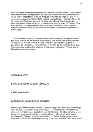 44




formular ruegos a las benévolas potencias celestes. También hemos conservado la
confusa conciencia de la presencia de vida y de inteligencia en las constelaciones.
Ahora somos poseedores, como los Antiguos de Faetón, de un poder que, si se
desencadenara, podría hacer estallar nuestro propio planeta. «Escribo este cuento
de hadas -dice Rudenko- para que mis hijos, Yuri, Oleg y Valeri puedan vivir, y
para que nosotros no cometamos el mismo error que los seres de Faetón. Para
que, dominado el fuego del cielo, no nos aniquile también la llama celeste y
flotemos todos nosotros, en los milenios venideros, convertidos en polvo en la
inmensidad.»



  Confiamos en haber sido comprendidos. Nuestro objetivo, al dejarnos llevar
por estos sueños, no es imponer al lector tal o cual teoría, siempre incompleta.
«Cocinada» a medias. Culta a medias. Tratamos solamente de sugerir la
posibilidad de concepciones diferentes de la historia de los hombres. Para que
«haya siempre una bandera al viento en las arenas del sueño». Y para que la
Historia permanezca abierta.




SEGUNDA PARTE



FANTASÍAS SOBRE EL GRAN LENGUAJE



CAPÍTULO PRIMERO



LA MÚSICA DEL BAILE DE LOS GIGANTES


Un consejo de Merlín el Encantador. -- Samuel Pepys encuentra que Stonehenge
valía el viaje. - Anticuómanos y arqueólogos. - Un astrónomo en la meseta de
Salisbury. - El asombroso descubrimiento de Hawkins. - Un observatorio y un ca-
lendario. - Unas grandes piedras muy turbadoras. - ¿De dónde vinieron los
arquitectos? - Filólogos entre los «primitivos». - ¿Existe un contramaestre sin
libreta de notas? - Sobre el conocimiento y la escritura invisible. - Hipótesis sobre
 