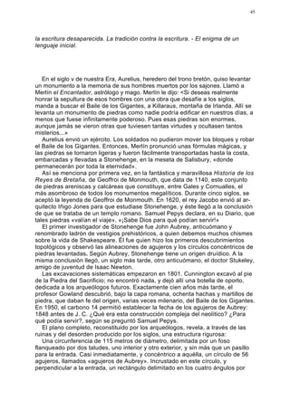45




la escritura desaparecida. La tradición contra la escritura. - El enigma de un
lenguaje inicial.




   En el siglo v de nuestra Era, Aurelius, heredero del trono bretón, quiso levantar
un monumento a la memoria de sus hombres muertos por los sajones. Llamó a
Merlín el Encantador, astrólogo y mago. Merlín le dijo: <Si deseas realmente
honrar la sepultura de esos hombres con una obra que desafíe a los siglos,
manda a buscar el Baile de los Gigantes, a Killaraus, montaña de Irlanda. Allí se
levanta un monumento de piedras como nadie podría edificar en nuestros días, a
menos que fuese infinitamente poderoso. Pues esas piedras son enormes,
aunque jamás se vieron otras que tuviesen tantas virtudes y ocultasen tantos
misterios...»
   Aurelius envió un ejército. Los soldados no pudieron mover los bloques y robar
el Baile de los Gigantes. Entonces, Merlín pronunció unas fórmulas mágicas, y
las piedras se tornaron ligeras y fueron fácilmente transportadas hasta la costa,
embarcadas y llevadas a Stonehenge, en la meseta de Salisbury, «donde
permanecerán por toda la eternidad».
   Así se menciona por primera vez, en la fantástica y maravillosa Historia de los
Reyes de Bretaña, de Geoffroi de Monmouth, que data de 1140, este conjunto
de piedras areniscas y calcáreas que constituye, entre Gales y Cornualles, el
más asombroso de todos los monumentos megalíticos. Durante cinco siglos, se
aceptó la leyenda de Geoffroi de Monmouth. En 1620, el rey Jacobo envió al ar-
quitecto Iñigo Jones para que estudiase Stonehenge, y éste llegó a la conclusión
de que se trataba de un templo romano. Samuel Pepys declara, en su Diario, que
tales piedras «valían el viaje». «¡Sabe Dios para qué podían servir!»
   El primer investigador de Stonehenge fue John Aubrey, anticuómano y
renombrado ladrón de vestigios prehistóricos, a quien debemos muchos chismes
sobre la vida de Shakespeare. Él fue quien hizo los primeros descubrimientos
topológicos y observó las alineaciones de agujeros y los círculos concéntricos de
piedras levantadas. Según Aubrey, Stonehenge tiene un origen druídico. A la
misma conclusión llegó, un siglo más tarde, otro anticuómano, el doctor Stukeley,
amigo de juventud de Isaac Newton.
   Las excavaciones sistemáticas empezaron en 1801. Cunnington excavó al pie
de la Piedra del Sacrificio; no encontró nada, y dejó allí una botella de oporto,
dedicada a los arqueólogos futuros. Exactamente cien años más tarde, el
profesor Gowland descubrió, bajo la capa romana, ochenta hachas y martillos de
piedra, que daban fe del origen, varias veces milenario, del Baile de los Gigantes.
En 1950, el carbono 14 permitió establecer la fecha de los agujeros de Aubrey:
1848 antes de J. C. ¿Qué era esta construcción compleja del neolítico? ¿Para
qué podía servir?, según se preguntó Samuel Pepys.
   El plano completo, reconstituido por los arqueólogos, revela, a través de las
ruinas y del desorden producido por los siglos, una estructura rigurosa:
   Una circunferencia de 115 metros de diámetro, delimitada por un foso
flanqueado por dos taludes, uno interior y otro exterior, y sin más que un pasillo
para la entrada. Casi inmediatamente, y concéntrico a aquélla, un círculo de 56
agujeros, llamados «agujeros de Aubrey». Incrustado en este círculo, y
perpendicular a la entrada, un rectángulo delimitado en los cuatro ángulos por
 