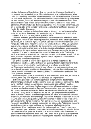 46




piedras de las que sólo subsisten dos. Un círculo de 31 metros de diámetro,
compuesto de treinta piedras de 25 toneladas cada una, unidas las unas a las
otras por dinteles y formando, en consecuencia, una serie continua de dólmenes.
Un círculo de 59 piedras. Una herradura orientada hacia la entrada y compuesta
de diez bloques, cada uno de los cuales pesa unas cincuenta toneladas, y que
están unidos de dos en dos por dinteles horizontales, formando, pues, cinco
dólmenes. Una herradura de diecinueve piedras. Tres monolitos o menhires, uno
en el centro, otro en la entrada y el tercero en el exterior del foso y colocado en
medio del pasillo de acceso.
   Por último, prácticamente invisibles sobre el terreno y en parte conjeturales,
entre los agujeros de Aubrey y las treinta piedras de 25 toneladas, dos círculos
compuestos, el uno, de 30 agujeros, y el otro, de 29.
   Gerald S. Hawkins, profesor de Astronomía de la Universidad de Boston, es de
origen inglés. Volvió al país hace algunos años, destinado a una base experimental
de misiles, en el sudoeste inglés, en Larkill. Esto se encuentra muy cerca de Stone-
henge. Lo visitó, como hacen trescientos mil turistas todos los años. Le explicaron
que, si uno se coloca en el centro del monumento, en la mañana del solsticio de
verano, ve levantarse el sol sobre una de las piedras colocadas en lugar separado,
la Heel Stone. Lo comprobó con sus propios ojos. Después, empezó a formularse
preguntas. Y el astrónomo se convirtió en arqueólogo. Más tarde, Fred Hoyle
verificaría los cálculos de Hawkins, quien, en una obra publicada en Nueva York en
1965, confirmó su primera intuición: aquellas hileras de piedras constituían un
observatorio astronómico complejo.
   Un primer examen le convenció de que había al menos un centenar de
alineaciones posibles. ¿Cómo distinguir las que significaban algo? Habría tardado
muchos meses en descifrarlo. Hawkins buscó la ayuda de un ordenador,
cariñosamente bautizado con el nombre de «Oscar», al cual proporcionó, de una
parte, las alineaciones posibles de Stonnehenge, y, de otra, las posiciones clave
(ortos, puestas, culminaciones, etcétera) de los principales cuerpos celestes: Sol,
Luna, planetas, estrellas.
   «Oscar» empezó, pues, a señalar lo que veía en el cielo, en tal mes, en tal día, a
tal hora, entre tal y cual megalitos. El resultado fue sorprendente.
   Si bien los planetas y las estrellas aparecían completamente desdeñados,
Stonehhenge permitía, en cambio, registrar todas las posiciones significativas de la
Luna y del Sol, y seguir sus variaciones estacionales. Los gráficos y cuadros
establecidos por Hawkins no dejaban lugar a dudas. «Oscar» acababa de explicar
para qué servían los megalitos. Pero en Stonehenge hay algo más que megalitos:
los constructores que levantaron piedras, excavaron también el suelo. 56 agujeros
de Aubrey. 30 agujeros. 29 agujeros, 56, 30, 29... ¿A qué podían corresponder
estos números? Una vez planteado el problema, los datos eran bastante sencillos:
al parecer, los hombres de Stonehenge sólo habían dedicado su atención al Sol y a
la Luna. Las salidas, las puestas y las culminaciones de cada uno de estos astros
son, ciertamente, dignas de interés. Pero aún lo son más los espectaculares fenó-
menos en que el Sol y la Luna se encuentran: los eclipses. La Astronomía moderna
se dedica menos a la observación de los ritmos que a la fisiología de los
mecanismos. Pero Hawkins se acordó del «año metódico». El astrónomo griego
Metón observó que, cada diecinueve años, la Luna llena caía en las mismas fechas
del calendario solar, y que los eclipses obedecían al mismo ciclo. En realidad, no
son exactamente diecinueve años, sino 18,61 años, por lo que hay que suplir esta
diferencia al establecer un calendario regular (como hacemos nosotros con el día
 