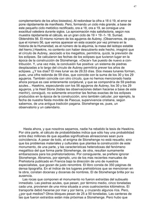47




complementario de los años bisiestos). Al redondear la cifra a 18 ó 19, el error se
pone rápidamente de manifiesto. Pero, formando un ciclo más grande, a base de
este pequeño ciclo metódico rectificado, ora a 18, ora a 19, se consigue una
exactitud valedera durante siglos. La aproximación más satisfactoria, según nos
muestra rápidamente el cálculo, es un gran ciclo de 19 + 19 -1- 18. Sumad.
Obtendréis 56. El mismo número de los agujeros de Aubrey. (Observemos, de paso,
que el número 56, que vemos aparecer en esta ocasión por vez primera en la
historia de la Humanidad, es el número de la alquimia, la masa del isótopo estable
del hierro.) Hawkins, no contento con haber descubierto este hecho, imaginó que
el círculo de Aubrey, asociado a los megalitos, permitiría, quizá, la previsión de
los eclipses. Se calcularon las fechas de los eclipses que tuvieron lugar en la
época de la construcción de Stonehenge. «Oscar» fue puesto de nuevo a con-
tribución. Y, una vez más, la conclusión fue positiva: un sistema de piedras
desplazadas a lo largo del círculo de Aubrey permitiría prever los años de
eclipses. ¿Y los días? El mes lunar es de 29,53 días. Dos meses lunares forman,
pues, una cifra redonda de 59 días, que coincide con la suma de los 30 y los 29
agujeros. También coincide con otro círculo, que no hemos mencionado hasta
ahora porque es casi enteramente conjetural, y que se compondría de 59 piedras
azules... Hawkins, especulando con los 56 agujeros de Aubrey, los 30 y los 29
agujeros, y la Heel Stone (todas las observaciones deben hacerse a base de este
menhir), consiguió, no solamente encontrar las fechas exactas de los eclipses
producidos en la época de la construcción, sino también calcular, por ejemplo, la
fecha de nuestra fiesta movible de Pascua, supervivencia cristiana, según
sabemos, de una antigua tradición pagana. Stonehenge es, pues, un
observatorio y un calendario.




    Hasta ahora, y que nosotros sepamos, nadie ha rebatido la tesis de Hawkins.
Por otra parte, el cálculo de probabilidades indica que sólo hay una probabilidad
entre diez millones de que aquellas significativas alineaciones sean pura
coincidencia. A pesar de todo, el enigma de Stonehenge no está resuelto; sino
que los problemas materiales y culturales que plantea la construcción de este
monumento, de una parte, y las características heterodoxas del fenómeno
megalítico del que forma parte Stonehenge, de otra, resultan sumamente
embarazosos para los prehistoriadores. Por consiguiente, se prefiere ignorar
Stonehenge. Abramos, por ejemplo, uno de los más recientes manuales de
Prehistoria publicado en Francia bajo la dirección de uno de nuestros
especialistas, que gozan de justo renombre. El libro consta de 350 páginas de
densa tipografía. En el índice de los lugares prehistóricos que se mencionan en
la obra, constan docenas y docenas de nombres. El de Stonehenge brilla por su
ausencia.
   Las rocas que componen el monumento no fueron extraídas del subsuelo
inmediato. Las piedras azules, que pesan, por término medio, cinco toneladas
cada una, provienen de una mina situada a unos cuatrocientos kilómetros. El
transporte debió hacerse por mar y por tierra, y cruzando algunos ríos. Pero,
¿por qué medios? Otros bloques pesan de 25 a 50 toneladas. Las canteras de
las que fueron extraídos están más próximas a Stonehenge. Pero hubo que
 