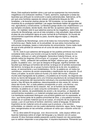 49




líticos. Esto explicaría también cómo y por qué se superponen los monumentos
megalíticos a la civilización neolítica. Y daría, asimismo, explicación a todas las
leyendas que atribuyen la construcción a seres sobrenaturales. Sabríamos, al fin,
por qué unos hombres capaces de colocar verticalmente bloques de 300
toneladas, y de levantar piedras planas de 100 toneladas, no nos dejaron otras
muestras de su prodigiosa habilidad. Las sagas irlandesas hablan de gigantes del
mar, agricultores y constructores. La literatura griega alude a los «hiperbóreos» y a
sus templos circulares, donde Apolo, dios del Sol, se aparece cada diecinueve
años... En realidad, todo lo que sabemos acerca de los megalitos y, sobre todo, del
conjunto de Stonehenge, que es el más completo y más estudiado, deja entrever
el paso de una civilización ajena al curso normal de la Prehistoria. Un mundo de
conocimientos superiores señala su paso, durante algunos siglos, y, después,
desaparece.
    El problema de Stonehenge, como el de todos los rnonumentos megalíticos,
no termina aquí. Nadie duda, en la actualidad, de que estos monumentos son
estructuras complejas, bases e instrumentos de conocimiento. Como nadie duda
de que el arte parietal (lo veremos en el curso de esta obra) expresa una
metafísica.
    En fin, todo lo que sabemos del lenguaje en los pueblos primitivos nos invita a
considerar éste como una función a la que la mente humana, incluso la «no
civilizada», atribuye un valor privilegiado. Geneviève Calame Griauie, en su
estudio sobre los dogones (Ethnologie et Langage: La Parole chez les
Dogons, 1965), población del sudoeste del Níger, observa que, para este
pueblo, la palabra «so», con que se designa el lenguaje, significa también «la
facultad que distingue al hombre del animal, la lengua en el sentido exclusivista
del término, la lengua de un grupo humano distinta de la de otro, la palabra a
secas, el razonamiento y sus modalidades». En fin, la palabra es, en todos los
«primitivos», sinónimo de acción emprendida y clasificación de la creación. Es el
hacer y el saber, la acción sobre el mundo y la visión del mundo. «Porque el
mundo está impregnado de la palabra, y la palabra es el mundo, los dogones ela-
boran su teoría del lenguaje como una inmensa arquitectura de correspondencias
entre las variaciones del razonamiento individual y los acontecimientos de la vida
social.» Hay 48 tipos de palabras» descompuestas en dos veces 24, número
clave del mundo. Así, a cada palabra corresponde un acto, una técnica, una
institución o un elemento de la creación. Así, en el hombre de las edades
remotas, la palabra es un vasto conjunto combinatorio, un cálculo universal
cargado de valores, de posibilidades de acción y de recuentos, un depósito de
conocimientos revelados y un material complejo para actuar sobre la realidad.
Los bambaras sudaneses distinguen una primera palabra aún no expresada, el
«ko», que forma parte de la palabra primordial de Dios, y una palabra humana,
dotada de un sustrato material que es el cuerpo, el conjunto de los órganos del
cuerpo, y por el cual tiene el hombre «dominio» sobre el lenguaje. El elemento
lingüístico es tan material como el cuerpo que lo produce, y los sonidos
primordiales, en relación con los cuatro elementos cósmicos -agua, tierra, fuego y
aire- reengendrados en las entrañas, producen el verbo que «nacerá» entre los
dientes.
    En su obra sobre El lenguaje, ese desconocido, Julia Joyaux refiere una
leyenda melanesia sobre el origen del lenguaje y su relación con el cuerpo
visceral: El dios Gomawe estaba paseando cuando tropezó con dos personajes
que no sabían responder a sus preguntas, ni siquiera expresarse. Pensando que
 
