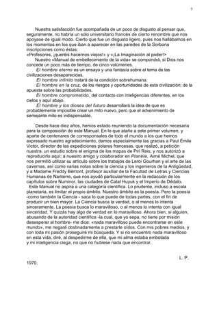 5




      Nuestra satisfacción fue acompañada de un poco de disgusto al pensar que,
seguramente, no habría un solo universitario francés de cierto renombre que nos
apoyase de igual modo. Cierto que fue un disgusto ligero, pues nos hallábamos en
los momentos en los que iban a aparecer en las paredes de la Sorbona
inscripciones como éstas:
«Profesores, ¡queréis hacernos viejos!» y «¡La Imaginación al poder!>
      Nuestro «Manual de embellecimiento de la vida» se compondrá, si Dios nos
concede un poco más de tiempo, de cinco volúmenes.
       El hombre eterno es un ensayo y una fantasía sobre el tema de las
civilizaciones desaparecidas.
       El hombre infinito tratará de la condición sobrehumana.
       El hombre en la cruz, de los riesgos y oportunidades de esta civilización; de la
apuesta sobre las probabilidades.
       El hombre comprometido, del contacto con inteligencias diferentes, en los
cielos y aquí abajo.
       El hombre y los dioses del futuro desarrollará la idea de que es
probablemente imposible crear un mito nuevo, pero que el advenimiento de
semejante mito es indispensable.

     Desde hace diez años, hemos estado reuniendo la documentación necesaria
para la composición de este Manual. En lo que atañe a este primer volumen, y
aparte de centenares de corresponsales de todo el mundo a los que hemos
expresado nuestro agradecimiento, damos especialmente las gracias a Paul Émile
Victor, director de las expediciones polares francesas, que realizó, a petición
nuestra, un estudio sobre el enigma de los mapas de Piri Reis, y nos autorizó a
reproducirlo aquí; a nuestro amigo y colaborador en Planéte, Aimé Michel, que
nos permitió utilizar su artículo sobre los trabajos de Leroi Gourhan y el arte de las
cavernas, así como varias notas sobre la ciencia y los ingenieros de la Antigüedad,
y a Madame Freddy Bémont, profesor auxiliar de la Facultad de Letras y Ciencias
Humanas de Nanterre, que nos ayudó particularmente en la redacción de los
capítulos sobre Numinor, las ciudades de Catal Huyuk y el Imperio de Dédalo.
 Este Manual no aspira a una categoría científica. Lo prudente, incluso a escala
planetaria, es limitar el propio ámbito. Nuestro ámbito es la poesía. Pero la poesía
-como también la Ciencia - saca lo que puede de todas partes, con el fin de
producir un bien mayor. La Ciencia busca la verdad, o al menos lo intenta
sinceramente. La poesía busca lo maravilloso, o al menos lo intenta con igual
sinceridad. Y quizás hay algo de verdad en lo maravilloso. Ahora bien, si alguien,
abusando de la autoridad científica -la cual, que yo sepa, no tiene por misión
desesperar al hombre- me dice: «nada maravilloso puede encontrarse en este
mundo», me negaré obstinadamente a prestarle oídos. Con mis pobres medios, y
con toda mi pasión proseguiré mi búsqueda. Y si no encuentro nada maravilloso
en esta vida, diré, al despedirme de ella, que mi alma estaba embotada
y mi inteligencia ciega, no que no hubiese nada que encontrar.


                                                                                L. P.
1970.
 
