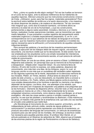 51




   Pero, ¿cómo no queda de ella algún vestigio? Tal vez las huellas se borraron
en el curso de los siglos, ante la absoluta indiferencia de los habitantes de
aquellas regiones. Atkinson presume que los instructores-constructores vinieron
de Creta. ¿Utilizaron, quizá, para fijar los signos, materiales perecederos? Pero
la escritura sobre tablillas de arcilla era a la sazón desconocida, y los maestros
de obras disponían de piedras y de madera en abundancia. Tal vez conviene
más imaginar que, como dice la tradición bambara, «el hombre áfono se
remonta a la edad de oro de la Humanidad», y que los constructores,
pertenecientes a alguna casta sacerdotal, iniciados y técnicos a un mismo
tiempo, realizaban mudas operaciones mentales, que se transmitían por algún
medio telepático. O que procedían a sutiles registros del pensamiento sobre
materiales orgánicos o cristales especialmente preparados. O, en fin -y en
correspondencia con lo que sabemos de los tabúes de lenguaje en el mundo
antiguo-, que los maestros mantuvieron secretas las palabras e invisibles los
signos necesarios para la edificación y el funcionamiento de aquellas colosales
máquinas-templos.
   Pero aunque las palabras y la escritura de los maestros permaneciesen
ocultas, la ejecución de los trabajos debió de requerir signos, una escritura
secundaria, una escritura visible que se ha desvanecido. Si ésta existió, fue tal
vez empleada por los arquitectos corno una simple necesidad de intendencia,
como un producto inferior del conocimiento secreto, el cual carecía de vehículo
visible de comunicación.
   Bernard Shaw, en una de sus obras, pone en escena a César. La Biblioteca de
Alejandría está ardiendo. Un personaje dice que la memoria de la Humanidad va
a desaparecer. «Déjala arder -responde César-. Es una memoria llena de
infamia.» El amo del mundo no expresa, con estas palabras, desprecio del
conocimiento, sino más bien una idea, de los Antiguos, según la cual, el
lenguaje escrito no era más que un sucedáneo del verdadero saber registrado
en las regiones superiores de la mente, depositado en la silenciosa memoria de
los iniciados. Platón, en Timeo, declara: «Ardua tarea es descubrir al autor y
padre de este universo, y, una vez descubierto, es imposible darlo a conocer a
todos los hombres.» En, Fedro, refiere una fábula egipcia contra la escritura,
cuyo empleo desacostumbra a los hombres a ejercitar su memoria y les obliga a
depender de los signos. Los libros, dice, «se asemejan a los retratos, que
perecen vivos pero son incapaces de responder una palabra a las preguntas que
se les formulan». Clemente de Alejandría afirma: «Escribir todo un libro es poner
una espada en manos de un niño.» Esta idea fundamental de la remota
antigüedad volvemos a encontrarla, como observa Jorge Luis Borges, en el texto
evangélico: «No deis las cosas santas a perros ni arrojéis vuestras perlas a
puercos, no sea que las pisoteen y revolviéndose os destrocen.» Esta máxima es
de Jesús, el maestro más grande de la enseñanza oral, que sólo una vez escribió
en el suelo unas palabras que nadie leyó.
   ¿Es Stonehenge el monumento de una cultura superior, primordial y, por ello,
independiente de todo vehículo visible, carente de signos gráficos de
comunicación? La escritura podría representar una caída en el exoterismo, un
producto secundario del lenguaje del conocimiento, un vehículo de enseñanzas
accesorio para uso del común de los mortales. Sin embargo, la escritura visible
fue necesaria para aquellas grandes obras. El profesor Glyn Daniel, en un
artículo publicado en el Observer de setiembre de 1964, observó que el traslado
de las enormes piedras de la región de Pembrokshire a la llanura de Salisbury
 