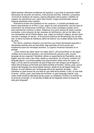 52




debió plantear delicados problemas de logística, y que toda la operación debió
efectuarse de acuerdo con planos, instrucciones escritas, órdenes y proyectos.
-Formuló la hipótesis de mapas y planos dibujados sobre pieles o tablillas de
madera. Es asombroso que, salvo Glyn Daniel, ningún prehistoriador parece
haberse planteado esta cuestión.
    Podríamos fundar otra hipótesis en los «quipus», o cuerdas anudadas que
fueron descubiertas en el Perú y que, según se cree actualmente, servían para la
transmisión de indicaciones numéricas. Unos nudos complejos pueden servir
para representar números e ideas. Sabemos muy poco acerca de estas cuerdas
anudadas, como tampoco de las «escalas de hechiceros» del sur de Italia o de
sus semejantes de los Países Bajos, que, según la tradición mágica, servían para
«anudar o desligar el viento». Si la escritura práctica de Stonehenge fue de este
tipo, la tierra húmeda de Salisbury debió de destruir sus huellas desde hace miles
de años.
    Por último, podemos imaginar una escritura que fuese demasiado pequeña o
demasiado grande para ser percibida: algo parecido al micro-punto que
empleamos para los mensajes secretos, o a signos inmensos trazados en el
paisaje.
    ¿Una manera de saber hacer sin saber decir? ¿Encontraremos un día algún
vestigio de la escritura perdida y nos remontaremos, gracias a ella, al gran
lenguaje de los orígenes? Heródoto refiere un experimento de Psamético, rey de
Egipto, que hizo criar a dos niños, desde su nacimiento, sin el menor contacto con
lenguaje alguno. La primera palabra que pronunciaron estos niños fue «pan», en
frigio, y el rey sacó la conclusión de que el frigio era más antiguo que el egipcio y
había sido la lengua ya formada que había recibido el hombre. Vemos, pues, que el
enigma del lenguaje nos acosa desde siempre, desde el rey de Egipto hasta Lévi-
Strauss, el cual sostiene que «el lenguaje sólo pudo aparecer de golpe..., efec-
tuándose un paso brusco de una fase en que nada tenía sentido, a otra, en que todo
lo tenía». ¿Hubo, pues, para todos los hombres, un gran lenguaje original, cuyo
verbo inicial reveló la naturaleza de las cosas, su verdadero nombre y su función en
la armonía universal? ¿Y se escribió el Baile de los Gigantes sobre la música de
este gran lenguaje?
 