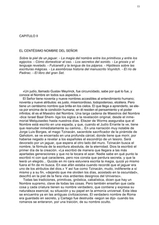 53




CAPITULO II



EL CENTÉSIMO NOMBRE DEL SEÑOR

Sobre la piel de un jaguar. - La magia del nombre entre los primitivos y entre los
egipcios. - Cómo domesticar al oso. - Los secretos del sonido. - La gnosis y el
lenguaje revelado. - Fulcanelli y la lengua de los pájaros. - Hipótesis sobre las
escrituras mágicas. - La asombrosa historia del manuscrito Voynitch. - El río de
Padirac. - El libro del gran Set.




   «Un judío, llamado Gustav Meyrinck, fue circuncidado, sabe por qué lo fue, y
conoce el Nombre en todos sus aspectos.»
   El Señor tiene noventa y nueve nombres accesibles al entendimiento humano;
noventa y nueve atributos: es justo, misericordioso, todopoderoso, etcétera. Pero
tiene un centésimo nombre que brilla en los cielos. El que llega a aprenderlo, se ele-
va por encima de la condición humana; en él residen el pensamiento y el poder
infinitos; él es el Maestro del Nombre. Una larga cadena de Maestros del Nombre
-dice Israel Baal Shem- liga los siglos a la revelación original, desde el inme-
morial Melquisedec hasta nuestros días. Eliezer de Worms aseguraba que el
Nombre está escrito en una espada, y que, cuando el Judío Errante la ve, tiene
que reanudar inmediatamente su camino... En una narración muy notable de
Jorge Luis Borges, el mago Tzinacán, sacerdote sacrificador de la pirámide de
Qaholom, se ve encerrado en una profunda cárcel, donde tiene que morir, por
haberse negado a revelar a los españoles el escondrijo de un tesoro. Será
devorado por un jaguar, que espera al otro lado del muro. Tzinacán busca el
nombre, la fórmula de la escritura absoluta, de la eternidad. Dios la escribió el
primer día de la creación. «La escribió de manera que llegara a las más
apartadas generaciones y que no la tocara el azar. Nadie sabe en qué punto la
escribió ni con qué caracteres, pero nos consta que perdura secreta, y que la
leerá un elegido... Quizás en mi cara estuviera escrita la magia, quizá yo mismo
fuera el fin de mi busca. En ese afán estaba cuando recordé que el jaguar era
uno de los atributos del dios.» Y así fue como Tzinacán, mudo, indiferente a sí
mismo y a su fin, «dejando que me olviden los días, acostado en la oscuridad»,
descifró en la piel de la fiera «los ardientes designios del Universo».
    Todas las tradiciones, primitivas, gnóstica, cabalística, dicen que hay un
Nombre supremo, clave de todas las cosas. Pero también enseñan que cada
cosa y cada criatura tienen su nombre verdadero, que contiene y expresa su
naturaleza esencial, su situación y su papel en la armonía universal. Esta idea
se encuentra ya en las antiguas civilizaciones. El verdadero nombre de Roma
era guardado en secreto, y Cartago fue destruida -según se dijo- cuando los
romanos se enteraron, por una traición, de su nombre oculto.
 