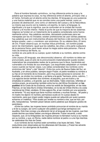 54




    Para el hombre llamado «primitivo», no hay diferencia entre la cosa y la
palabra que expresa la cosa, no hay diferencia entre el aliento, principio vital, y
el Verbo, formado por el aliento entre los dientes. El lenguaje es una sustancia
y una fuerza material que no se concibe como una parte mental, como un
proceso de abstracción, sino como un elemento del cuerpo y de la Naturaleza.
Lo mismo que ocurre con la materia y el espíritu, lo real y el lenguaje, lo
significado y lo que lo significa, que se confunden en la unidad del mundo
exterior y el mundo interior. Hasta el punto de que la mayoría de los sistemas
mágicos se fundan en un tratamiento de la palabra considerada como fuerza
realmente activa. Hay palabras secretas, demasiado poderosas para ser
manejadas por los no iniciados; existen prohibiciones de usar ciertas palabras;
hay palabras que son instrumentos eficaces del hechizo o del exorcismo. En la
lengua acadia, «ser» y «nombrar» son sinónimos. En su célebre libro, El ramo
de oro, Frazer observa que, en muchas tribus primitivas, «el nombre puede
servir de intermediario -igual que los cabellos, las uñas u otra parte cualquiera
de la persona física- para hacer actuar la magia sobre esta persona». Para el
indio de América del Norte, su
nombre es una parte de su cuerpo; quien maltrate a su nombre, atenta contra
su vida.
Julia Joyaux (El lenguaje, ese desconocido) observa: «El nombre no debe ser
pronunciado, pues el acto de la pronunciación-materialización puede revelar-
materializar las propiedades reales de la persona que lo lleva, haciéndola así
vulnerable a la mirada de sus enemigos. Los esquimales adoptaban un nombre
nuevo cuando se hacían viejos. Los celtas consideraban los nombres como
sinónimos del "alma" y del "aliento". Entre los yuins de Nueva Gales del Sur, en
Australia, y en otros pueblos, siempre según Frazer, el padre revelaba su nombre a
su hijo en el momento de la iniciación, pero muy pocas personas lo conocían. En
Australia, se olvidan los nombres, y se llama a la gente "hermano, primo, sobrino...".
Los egipcios tenían también dos nombres: el pequeño, que era bueno y se
empleaba en público, y el grande, que se disimulaba. Tales creencias, referidas al
nombre propio, se encuentran también entre los kru del África Occidental, en los
pueblos de la Costa de los Esclavos, entre los wolofs de Senegambia, en las Islas
Filipinas, en las Islas Burrú (Indias Orientales), en la isla de Chiloé (frente a la costa
meridional de Chile), etcétera. El dios egipcio Ra, al ser mordido por una serpiente,
se lamenta: "Yo soy aquel que tiene muchos nombres y muchas formas... Mi padre y
mi madre me dijeron mi nombre; permanece oculto en mi cuerpo desde mi
nacimiento, para que ningún poder mágico pueda ser adquirido por quien quisiera
echarme un maleficio." Pero acabó por revelar su nombre a Isis, que se hizo, por
ello, todopoderosa. También pesan tabúes sobre palabras que designan grados de
parentesco.
   »Entre los cafres, las mujeres tienen prohibido pronunciar el nombre de su marido
y el de su suegro, así como cualquier otra palabra que tenga semejanza con
aquéllos. Esto trae consigo una alteración tal en el lenguaje de las mujeres, que bien
puede decirse que éstas hablan una lengua diferente. Frazer recuerda, a este
respecto, que, en la Antigüedad, las mujeres jónicas no llamaban nunca a su marido
por su nombre, y que, en Roma, nadie debía nombrar al padre o a una hija mientras
se celebraban los ritos de Ceres.
   »Los nombres de los muertos están sometidos a las leyes del tabú. Tales
costumbres eran observadas por los albaneses del Cáucaso, y Frazer las advierte
también en los aborígenes de Australia.
 