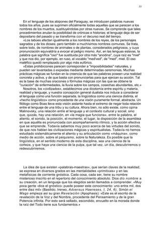 55




    En el lenguaje de los abipones del Paraguay, se introducen palabras nuevas
todos los años, pues se suprimen oficialmente todas aquellas que se parecen a los
nombres de los muertos, sustituyéndolas por otras nuevas. Se comprende que tales
procedimientos anulan la posibilidad de crónicas e historias; el lenguaje deja de ser
depositario del pasado y se transforma con el decurso real del tiempo.
    »Los tabúes afectan igualmente a los nombres de los reyes, de los personajes
sagrados y de los dioses; pero también a muchísimos nombres comunes. Se trata,
sobre todo, de nombres de animales o de plantas, considerados peligrosos, y cuya
pronunciación equivaldría a evocar el peligro mismo. Así, en las lenguas eslavas, la
palabra que significa "oso" fue sustituida por otra más "anodina", cuya raíz es "miel"
y que nos dio, por ejemplo, en ruso, el vocablo "med'ved", de "med", miel. El oso
maléfico quedó remplazado por algo más eufórico.
    »Estas prohibiciones parecen corresponder a "imposibilidades" naturales, y
pueden ser levantadas o expiadas mediante determinadas ceremonias. Muchas
prácticas mágicas se fundan en la creencia de que las palabras poseen una realidad
concreta y activa, y de que basta con pronunciarlas para que ejerzan su acción. Tal
es la base de muchas oraciones o fórmulas mágicas con las que se obtiene la
"curación" de enfermedades, la lluvia sobre los campos, cosechas abundantes, etc.»
    Nosotros, los «civilizados», establecimos una dicotomía entre espíritu y materia,
realidad y lenguaje, y nuestra concepción general dualista nos induce a considerar
el lenguaje como una función separada, la lingüística como una ciencia distinta, el
«hecho lingüístico» como procedente de una visión puramente formal, abstracta. Un
filólogo como Boas lleva esta visión aislante hasta el extremo de negar toda relación
entre el lenguaje de una tribu y su cultura. Ahora bien, no sólo existe, como opina
Malinovsky, una relación entre el lenguaje y el contexto cultural y social, sino
que, quizás, hay una relación, en «la magia que funciona», entre la palabra, el
aliento, el sonido, la posición, el momento, el lugar, la disposición de la asamblea
en que aquélla es pronunciada con acompañamiento rítmico, y la acción efectiva
que se emprende. Todavía sabemos muy poco acerca de las virtudes del sonido,
de que nos hablan las civilizaciones mágicas y espiritualistas. Todavía no hemos
estudiado sistemáticamente el aliento y su articulación como «máquina», como
medio de acción. sobre el psiquismo, sobre la Naturaleza. Es posible que la
lingüística, en el sentido moderno de esta disciplina, sea una ciencia de la
corteza, y que haya una ciencia de la pulpa, que tal vez, un día, descubriremos o
redescubriremos.




   La idea de que existen «palabras-maestras», que serían claves de la realidad,
se expresa en diversos grados en las mentalidades «primitivas» y en las
metafísicas de corriente gnóstica. Cada cosa, cada ser, tiene su nombre
misterioso inscrito en el repertorio del conocimiento absoluto. Dios dio nombre a
su creación, en un lenguaje que los elegidos serán llamados a comprender. «Muy
poca gente -dice el gnóstico- puede poseer este conocimiento: uno entre mil, dos
entre diez mil» (Basilido; Ireneo, Adversus Haereses, I, 24, 6). Simón el
Mago empieza así su gran Revelación (Apophasis): «Este es el escrito de la
revelación de la Voz y del Nombre, procedente del Pensamiento y de la gran
Potencia infinita. Por esto será sellado, escondido, envuelto en la morada donde
la raíz del Todo tiene sus fundamentos.»
 