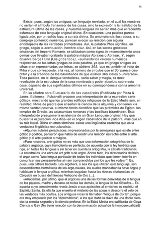 56




   Existe, pues, según los antiguos, un lenguaje revelado, en el cual los nombres
no serían el símbolo transmisor de las cosas, sino la expresión y la realidad de la
estructura última de las cosas. y nuestras lenguas no serían más que el recuerdo
esfumado de este lenguaje original divino. En ocasiones, una palabra parece
ligada aún, por un sólido lazo, a su raíz divina. Su ambivalencia ilustradora, o su
complejo contenido numérico, parecen evocar su relación con alguna
enciclopedia de las verdades primordiales. Así, la palabra Phos significa, en
griego, según la acentuación, hombre o luz. Así, en las sectas gnósticas
cristianas del Imperio Romano, se utilizaban como signo de reconocimiento unas
gemas que llevaban grabada la palabra mágica Abraxas o Abrasax. Y, según
observa Serge Hutin (Los gnósticos), «sumando los valores numéricos
respectivos de las letras griegas de esta palabra, ya que en griego antiguo las
cifras eran representadas por letras, se obtiene 365, que es también el valor de
Mitra y que corresponde, a la vez, al número de círculos que el Sol parece des-
cribir y a la creencia de los basilidianos de que existen 365 cielos o universos».
Toda palabra, en la «lengua verdadera», sería saber y magia, es decir,
revelación de la estructura de la cosa nombrada y poder absoluto sobre esta
cosa, depósito de sus significados últimos en su correspondencia con la armonía
universal.
   En su célebre obra El misterio de las catedrales (Publicada por Plaza &
Janés, Editores»., Fulcanelli propone una interpretación de la expresión «arte
gótico», mostrando que los grandes edificios religiosos de la Edad Media son, en
realidad, libros de piedra que enseñan la ciencia de la alquimia y contienen «la
misma verdad positiva, el mismo fondo científico que las pirámides de Egipto, los
templos de Grecia, las catacumbas romanas y las basílicas bizantinas». Esta
interpretación presupone la existencia de un Gran Lenguaje original. Hay que
buscar la explicación -nos dice- en el origen cabalístico de la palabra, más que en
su raíz literal. Dicho en otros términos: existe una lingüística esotérica que es la
verdadera lingüística estructuralista.
   «Algunos autores perspicaces, impresionados por la semejanza que existe entre
gótico y goético, pensaron que había de existir una relación estrecha entre el arte
gótico y el arte goético o mágico.
   »Para nosotros, arte gótico no es más que una deformación ortográfica de la
palabra argótico, cuya homofonía es perfecta, de acuerdo con la ley fonética que
rige, en todas las lenguas y sin tener en cuenta la ortografía, la cábala tradicional.
La catedral es una obra de art goth o de argot. Ahora bien, los diccionarios definen
el argot como "una lengua particular de todos los individuos que tienen interés en
comunicar sus pensamientos sin ser comprendidos por los que les rodean". Es,
pues, una cábala hablada. Los argotiers, o sea los que utilizan este lenguaje, son
descendientes herméticos de los argo-nautas, los cuales mandaban la nave Argos y
hablaban la lengua argótica, mientras bogaban hacia las riberas afortunadas de
Cólquida en busca del famoso Vellocino de Oro (...).
   »Añadamos, por último, que el argot es una de las formas derivadas de la lengua
de los pájaros, madre y decana de todas las demás, la lengua de los filósofos... Es
aquella cuyo conocimiento revela Jesús a sus apóstoles al enviarles su espíritu, el
Espíritu Santo. Es ella la que enseña el misterio de las cosas y descorre el velo de
las verdades más ocultas. Los antiguos incas la llamaban "lengua de Corte", porque
era muy empleada por los "diplomáticos", a los que daba la clave de una doble cien-
cia: la ciencia sagrada y la ciencia profana. En la Edad Media era calificada de Gaya
Ciencia o Gay (No tiene relación con la denominación actual de la homosexualidad)
 