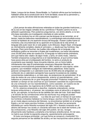 57




Saber, Lengua de los dioses, Diosa-Botella. La Tradición afirma que los hombres la
hablaban antes de la construcción de la Torre de Babel, causa de su perversión y,
para la mayoría, del olvido total de este idioma sagrado.»




   ¿Qué pensar de estas afirmaciones reiteradas en todas las grandes tradiciones, y
de su eco en las magias verbales de los «primitivos»? Nuestro camino no es la
adhesión supersticiosa. Pero podemos preguntarnos, con ánimo abierto, si no ten-
dría base razonable una investigación orientada en este sentido.
   Todo nos conduce hoy en día a pensar que las lenguas no se remontan, en el
tiempo, hasta los balbuceos neandertalianos. La antropología estructuralista evoca
incluso la hipótesis de una aparición brusca del lenguaje: «fuesen cuales fueren el
momento y las circunstancias de su aparición en la escala de la vida animal, el
lenguaje sólo pudo nacer de un solo golpe» (Lévi-Strauss). Según Sapir, el lenguaje
es «formalmente completo» desde el «principio», y, desde que hay hombres, hay
lenguaje. Para Leroi-Gourhan, las huellas más antiguas de un lenguaje y del
simbolismo gráfico se remontan a finales del musteriense y se hacen abundantes
unos 35.000 años antes de nuestra Era. El lenguaje no habría tenido prehistoria,
sino que habría sido «dado» de algún modo, y sería, en cierto modo, «eterno».
También empezamos a preguntarnos si el neandertalense, al que tuvimos hasta
hace pocos años por el antepasado del hombre, no sería un producto de
cruzamiento que coexistió, hace cincuenta milenios, con un homo habilis
infinitamente más viejo El prehistoriador americano Alexander Marshak, en
numerosas comunicaciones presentadas en 1964, insistió en unos signos, sobre
guijarros, que revelaban vestigios de matemáticas paleolíticas. Estos signos
parecían corresponder a un calendario lunar de 35.000 años de antigüedad. La
confección de un calendario semejante hace suponer la existencia de notables
conocimientos matemáticos o, en todo caso, de anotaciones de periodicidad. Si se
trata de restos de una cultura desaparecida, anterior al neandertalense, ¿nos
hallamos en presencia de un gran lenguaje primordial? Podemos imaginarnos
también un tiempo en las cavernas en que hubiesen coexistido los supervivientes
de una civilización con los neandertalianos, como coexisten, en nuestra era de
cohetes espaciales, los ingenieros de la NASA con los indios coghis.
    En fin, estamos empezando a descifrar, mediante ordenadores, ciertas
lenguas antiquísimas y, al parecer, tan complejas como el sánscrito y el egipcio;
tal es, por ejemplo, la escritura de las tablillas del valle del Indo. Este descifrado
y el estudio de las correlaciones entre las escrituras muy antiguas pueden
depararnos grandes sorpresas. «La idea de que hubo un tiempo en que todos
los hombres civilizados hablaban la misma lengua -escribe Linco1n Barnett- no
es en modo alguno exclusiva del Génesis. La encontramos también en el antiguo
Egipto y en los viejos escritos hindúes y budistas. Esta idea fue seriamente
estudiada por varios filósofos europeos del siglo XVI.» Nuestra inmersión en el
abismo del tiempo nos revela un creciente retroceso de la edad del hombre y de
las civilizaciones, y los filósofos del siglo XXI podrán, tal vez, recoger
eficazmente esta hipótesis y ampliarla a los tiempos antediluvianos. En tal caso,
no habría que olvidar la siguiente pregunta, aparentemente extravagante:
    Si hubo una lengua primordial, ¿en qué forma se conservó y transmitió? En
seguida pensamos en las tablillas de arcilla y en las inscripciones sobre piedra o
 