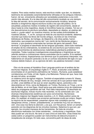 58




madera. Pero estos medios toscos, esta escritura visible -que dan, no obstante,
testimonio de sociedades sorprendentemente refinadas en los antiguos milenios-,
fueron, tal vez, únicamente utilizados por sociedades posteriores a una civili-
zación más elevada. Si a la idea del alto conocimiento revelado se une siempre
la idea del secreto, de la comunicación exclusivamente iniciática, tenemos
derecho a imaginarnos alguna escritura oculta a los ojos del público. En la
actualidad, poseemos medios invisibles de registro del conocimiento, desde el
disco hasta la cinta magnética, desde el microfilme hasta los cristales. Tal vez un
día descubriremos la escritura camuflada, depositada en objetos, en piedras del
suelo o -¿quién sabe?- en nosotros mismos, en las sutiles profundidades de
nuestras células... Y, en fin, aunque se trate de una escritura evidente, debemos
recordar que todos los libros del mundo antiguo, reunidos en las inmensas
bibliotecas de Rodas, de Cartago, de Alejandría y de otras partes, fueron
destruidos; que poseemos menos del 1 por ciento de las literaturas griega y
romana, y que quedaron enterradas las cenizas del genio del pasado. Para
terminar: si progresa el descifrado de las lenguas ignoradas, sobre todo mediante
el empleo de los ordenadores, la existencia de una escritura que hubiera trans-
mitido conocimientos de abstracciones matemáticas plantearía problemas
insolubles. Todas nuestras investigaciones arqueológicas o lingüísticas se han
referido siempre a civilizaciones menos avanzadas que la nuestra. Si la realidad
fuese a la inversa, tropezaríamos con términos que no podríamos interpretar; nos
hallaríamos en situación parecida a la de un confuso estudiante del siglo xrx que
hubiese debido traducir, en su ejercicio de latín, las palabras transistor o laser.


   Otra vía de acceso al hipotético Gran Lenguaje podría ser el análisis de las
escrituras mágicas. El arqueólogo inglés S. F. Hood, al estudiar unas tablillas
encontradas en el yacimiento prehistórico de Tartariz., Rumania, pudo establecer
correlaciones con Creta, el Irak, Egipto y los Balcanes. Parece ser que, hace más
de seis mil años, se empleó
un sistema único de signos mágicos. También el especialista rumano N. Vlassa,
adscrito al Museo de Cluj, recogió, entre las cenizas de lo que parece haber sido
un altar, unas tablillas en las que se veían aquellos signos, parecidos a los
descubiertos en Vinra, cerca de Belgrado; en Tordos, Rumania; en Troya, y en la
isla de Melos, en el mar Egeo. Hood opina que este sistema único de notaciones
debió de propagarse partiendo del Irak. Pero falta interpretarlo. El descifrado de
escrituras mágicas, incluso mucho más recientes, no ha comenzado aún. Las
diversas interpretaciones esotéricas son poco convincentes. Numerosos
alfabetos mágicos han llegado hasta nosotros, y A. E. Waite publicó varios de
ellos. En realidad, el misterio que encierran permanece oculto por entero. Según
la mayoría de los especialistas, presentan signos más complejos que los
ideogramas chinos, y tienen, probablemente, un contenido muy rico en informa-
ción. Una cosa nos llama la atención, y es que, con frecuencia, tienen un extraño
parecido con los diagramas de los circuitos impresos. Sabemos lo que son, por
ejemplo, los circuitos impresos de los transistores. Se trata de circuitos
electrónicos realizados con tintas resistentes... conductoras y magnéticas. Esta
idea puede ser una locura. No será un caso único en este libro. Unas líneas tra-
zadas sobre un pergamino pueden ser instrumentos de telecomunicación o
receptáculos de energía. En todo caso, convendría partir de ideas de esta
 