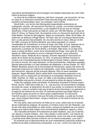 59




naturaleza pluridisciplinaria para proseguir los trabajos esbozados por John Dee
sobre la escritura mágica.
   La clave de los sistemas mágicos y del Gran Lenguaje, ¿se encuentra, tal vez,
en casa de un anticuario americano? Esta absurda pregunta, propia de un
periódico sensacionalista, tiene, sin embargo, cierto interés.
   David Kahn, uno de los más distinguidos especialistas americanos en
criptografía, escribe: «El manuscrito Voynitch es, quizás, una bomba colocada
debajo de nuestros conocimientos, y que estallará el día en que se consiga
descifrarlo.» Este manuscrito se halla en venta, por 160.000 dólares, en casa de
Hans P. Kraus, en Nueva York. Se presenta como un manuscrito iluminado de la
Edad Media. Consta de 204 páginas. Según la numeración, faltan 28 de ellas. Su
redacción se atribuye a Roger Bacon. Se trata, bien de una lengua desconocida,
bien -y esto parece más probable- de una obra escrita en clave. Allá por el año
de 1580, el duque de Northumberland, que había saqueado un número
considerable de monasterios, lo envió al mago John Dee, el cual, después de un
estudio dcl que nada sabemos, lo regaló al emperador Rodolfo II, alquimista,
astrónomo y protector de Tycho Brahe y de Kepler. Más tarde, en el siglo XVII,
pasó a manos de Marci, rector de la Universidad de Praga. Una carta de 19 de
agosto de 1666 acompaña su envío a Atanasio Kirscher, cuyos esfuerzos
resultaron vanos. Después de su fracaso, Kirscher depositó el manuscrito en
poder de la Orden de los jesuitas. En 1912, el anticuario Wilfred Voynitch lo
compró a la Universidad jesuita de Mondragone Frascati (Italia) y repartió copias
por todo el mundo. Se creyó descubrir, en las iluminaciones, nebulosas espirales,
plantas desconocidas y el cielo alrededor de Aldebarán y de las Híadas. En 1921,
William Newbold, decano de la Universidad de Pensilvania, asesor del centro de
espionaje americano en materia de criptografia, creyó haber descifrado una parte
del manuscrito, algunas de las primeras páginas. Pero la clave cambiaba
después. Según Newbold, Bacon debió tener conocimientos superiores a los
nuestros; pero su traducción es discutida en la actualidad. Newbold murió en
1926; Voynitch, en 1930; su mujer, en 1960, y los herederos cedieron el
indescifrable manuscrito a Kraus, el cual espera la oferta de alguna fundación.
   Todas las hipótesis están permitidas. El pesimista recordará el famoso papiro
Rhind, escrito 1.800 años antes de J. C., que anuncia «el conocimiento completo
de todas las cosas, la explicación de todo lo que existe, la revelación de todos los
secretos», y que no contiene más que la teoría de las fracciones y su aplicación a
la paga de los obreros de una obra. El optimista pensará que Roger Bacon no
era hombre capaz de poner en clave cosas insignificantes. El manuscrito
Voynitch puede no contener más que fórmulas anticuadas, o puede ser la clave
que, como imagina David Kahn, venga a trastornar un día toda la historia de los
conocimientos.
   Por otra parte, esta conmoción se halla ya en curso, sobre todo en el estudio
de las matemáticas antiguas. Ni siquiera un hombre como Van der Waerden, una
de las más altas autoridades en este campo, rechaza la hipótesis de una ciencia
antigua que habría dado origen a los conocimientos babilónico, egipcio y chino.
   «Es imposible demostrar el fundamento de tales hipótesis, que, por lo demás,
son ajenas a nuestro trabajo», dice. Pero añade a continuación: «La historia de
las matemáticas griegas se extingue súbitamente, como una vela al ser soplada.
¿Cuántas otras altas ciencias murieron con la misma brusquedad, y por qué?»
   Es evidente que el descubrimiento de unas matemáticas superiores probaría la
existencia de altas civilizaciones extinguidas, a su vez, «como una vela al ser
 