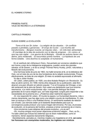 6




EL HOMBRE ETERNO




PRIMERA PARTE
VIAJE DE RECREO A LA ETERNIDAD



CAPÍTULO PRIMERO


DUDAS SOBRE LA EVOLUCIÓN

     Tomo el té con Sir Julian. - La religión de los abuelos. - Un conflicto
pasado a pérdidas y ganancias. - El enojo de Cuvier. - Los triunfos del
transformismo. - Bergson inventa «el impulso vital». - Un mito bien alimentado.
- El maridaje de la idea de evolución con la idea de progreso. - Un «ismo» al
que hay que vigilar. - Los apuros de la Biología. - Donde los autores tienen otro
delirio, pero moderado. - El escurridizo primer hombre. - La hipótesis de una
forma estable. - Una doctrina no aceptada: el humanismo.

    En el vestíbulo del «Atheneum Club», frecuentado por ancianos caballeros que
son honra y prez de la inteligencia anglosajona, pueden verse dos grandes
retratos: el de Darwin, y el de su amigo Thomas Henry Huxley, pintor, naturalista y
filósofo del evolucionismo.
    Una hermosa tarde de junio de 1963, me hallé tomando el té, en la biblioteca del
Club, con el nieto de uno de los dos fundadores de la religión evolucionista. Porque,
efectivamente, se trata de una religión. El nieto no andaba equivocado al afirmarlo.
    Yo dije a Julian Huxley:
    -Sir Julian, usted publicó, en 1928, una obra titulada Religión sin Revelación. Su
idea se abrió camino. En 1958, treinta años después de su publicación, este libro
alcanzó una gran difusión en edición popular. Y en el Congreso de Chicago, a raíz
del centenario de la obra de Darwin, hizo usted una declaración que tuvo enorme
resonancia. «La visión evolucionista -dijo-- nos permite distinguir las líneas
generales de la nueva religión que, con toda seguridad, surgirá para responder a las
necesidades de la próxima era.» ¿Podemos estar realmente seguros?
    -Sí -me respondió Sir Julian-. El mundo la espera. La Humanidad discierne, más o
menos claramente, que hay algo como una religión a punto de manifestarse. O, más
bien (si excluyo a Dios o una finalidad divina), un sentimiento exaltado de relación
con el todo. Las ciencias están ya lo bastante desarrolladas para que su
convergencia pueda producir una nueva imagen del Universo. Por eso, el proceso
de evolución, en la persona del hombre, empieza a tomar conciencia de sí mismo.
    -Una conciencia cuasi-religiosa del proceso evolutivo, ¿no es así?
    -Oh, muchos amigos míos ponen objeciones al término religión... Pero, en fin...
Ya sabe usted que incluso los sistemas que se dicen materialistas, como el
marxismo, tienen aspectos típicamente religiosos...
  Decididamente, pensaba yo, mientras mojaba una magdalena en el té, así como
los franceses son anarquistas moderados, los ingleses son místicos
 