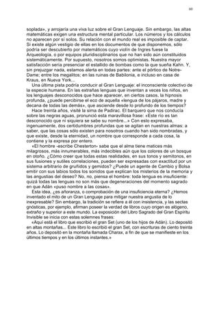 60




soplada», y arrojaría una viva luz sobre el Gran Lenguaje. Sin embargo, las altas
matemáticas exigen una estructura mental particular. Los números y los cálculos
no aparecen por sí solos. Su relación con el mundo real es imposible de captar.
Si existe algún vestigio de ellas en los documentos de que disponemos, sólo
podría ser descubierto por matemáticos cuyo violín de Ingres fuese la
Arqueología, o por equipos pluridisciplinarios que no han sido aún constituidos
sistemáticamente. Por supuesto, nosotros somos optimistas. Nuestra mayor
satisfacción sería presenciar el estallido de bombas como la que sueña Kahn. Y,
sin prejuzgar nada, estamos alerta en todas partes: ante el pórtico de Notre-
Dame; entre los megalitos; en las ruinas de Babilonia, e incluso en casa de
Kraus, en Nueva York...
    Una última pista podría conducir al Gran Lenguaje: el inconsciente colectivo de
la especie humana. En las extrañas lenguas que inventan a veces los niños, en
los lenguajes desconocidos que hace aparecer, en ciertos casos, la hipnosis
profunda, ¿puede percibirse el eco de aquella «lengua de los pájaros, madre y
decana de todas las demás», que asciende desde lo profundo de los tiempos?
    Hace treinta años, visité la sima de Padirac. El barquero que nos conducía
sobre las negras aguas, pronunció esta maravillosa frase: «Este río es tan
desconocido que ni siquiera se sabe su nombre...» Con esto expresaba,
ingenuamente, dos certidumbres profundas que se agitan en nuestras almas: a
saber, que las cosas sólo existen para nosotros cuando han sido nombradas, y
que existe, desde la eternidad, un nombre que corresponde a cada cosa, la
contiene y la expresa por entero.
    «El hombre -escribe Chesterton- sabe que el alma tiene matices más
milagrosos, más innumerables, más indecibles aún que los colores de un bosque
en otoño. ¿Cómo creer que todas estas realidades, en sus tonos y semitonos, en
sus fusiones y sutiles correlaciones, pueden ser expresadas con exactitud por un
sistema arbitrario de gruñidos y gemidos? ¿Puede un agente de Cambio y Bolsa
emitir con sus labios todos los sonidos que explican los misterios de la memoria y
las angustias del deseo? No, no, piensa el hombre: toda lengua es insuficiente:
quizá todas las lenguas no son más que degeneraciones del momento sagrado
en que Adán «puso nombre a las cosas».
    Esta idea, ¿es añoranza, o comprobación de una insuficiencia eterna? ¿Hemos
inventado el mito de un Gran Lenguaje para mitigar nuestra angustia de lo
inexpresable? Sin embargo, la tradición se refiere a él con insistencia, y las sectas
gnósticas, por ejemplo, afirman poseer la verdad de libros cuyo origen es alógeno,
extraño y superior a este mundo. La exposición del Libro Sagrado del Gran Espíritu
Invisible se inicia con estas solemnes frases:
   «Aquí está el libro que escribió el gran Set (uno de los hijos de Adán). Lo depositó
en altas montañas... Este libro lo escribió el gran Set, con escrituras de ciento treinta
años. Lo depositó en la montaña llamada Charax, a fin de que se manifieste en los
últimos tiempos y en los últimos instantes.»
 