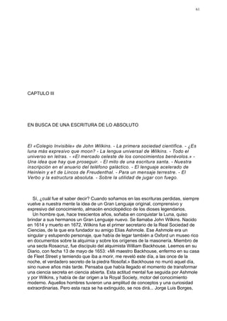 61




CAPTULO III




EN BUSCA DE UNA ESCRITURA DE LO ABSOLUTO



El «Colegio Invisible» de John Wilkins. - La primera sociedad científica. - ¿Es
luna más expresivo que moon? - La lengua universal de Wilkins. - Todo el
universo en letras. - «El mercado celeste de los conocimientos benévolos.» -
Una idea que hay que proseguir. - El mito de una escritura santa. - Nuestra
inscripción en el anuario del teléfono galáctico. - El lenguaje acelerado de
Heinlein y e1 de Lincos de Freudenthal. - Para un mensaje terrestre. - El
Verbo y la estructura absoluta. - Sobre la utilidad de jugar con fuego.



   Sí, ¿cuál fue el saber decir? Cuando soñamos en las escrituras perdidas, siempre
vuelve a nuestra mente la idea de un Gran Lenguaje original, comprensivo y
expresivo del conocimiento, almacén enciclopédico de los dioses legendarios.
   Un hombre que, hace trescientos años, soñaba en conquistar la Luna, quiso
brindar a sus hermanos un Gran Lenguaje nuevo. Se llamaba John Wilkins. Nacido
en 1614 y muerto en 1672, Wilkins fue el primer secretario de la Real Sociedad de
Ciencias, de la que era fundador su amigo Elias Ashmole. Ese Ashmole era un
singular y estupendo personaje, que había de legar también a Oxford un museo rico
en documentos sobre la alquimia y sobre los orígenes de la masonería. Miembro de
una secta Rosacruz, fue discípulo del alquimista William Backhouse. Leemos en su
Diario, con fecha 13 de mayo de 1653: «Mi maestro Backhouse, enfermo en su casa
de Fleet Street y temiendo que iba a morir, me reveló este día, a las once de la
noche, el verdadero secreto de la piedra filosofal.» Backhouse no murió aquel día,
sino nueve años más tarde. Pensaba que había llegado el momento de transformar
una ciencia secreta en ciencia abierta. Esta actitud mental fue seguida por Ashmole
y por Wilkins, y había de dar origen a la Royal Society, motor del conocimiento
moderno. Aquellos hombres tuvieron una amplitud de conceptos y una curiosidad
extraordinarias. Pero esta raza se ha extinguido, se nos dirá... Jorge Luis Borges,
 