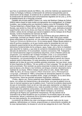 62




que hizo un penetrante estudio de Wilkins, cita, entre las materias que apasionaron
a éste, la Teología, la Música, la fabricación de colmenas transparentes para la
observación de las abejas, la existencia de un planeta invisible en el sistema solar,
la construcción de astronaves para comunicaciones regulares con la Luna, y, en fin,
el establecimiento de un lenguaje universal.
   Capellán del príncipe palatino Carlos Luis, rector del Wadham College de Oxford,
Wilkins había creado en esta ciudad una agrupación de investigadores, el «Colegio
Invisible», que contaba entre sus miembros a sabios como Sir Christopher Wren,
Thomas Sydenham y Robert Boyle. Este «Colegio Invisible» se incorporó a la Royal
Society, que recibió su título del rey Carlos II, en 1662, y que, dedicada al estudio
experimental, tomó como divisa una frase de Horacio: Nullius in verba. En 1666,
Colbert, celoso de las ventajas que sacaría Inglaterra de los trabajos de la Royal
Society, fundó la Academia de Ciencias de París.
   Wilkins mantuvo también relación con los miembros del grupo platónico de
Cambridge, animado por Newton desde 1670 hasta 1680. Este grupo reeditó
textos esenciales de la alquimia, en una colección dirigida por Ashmole y titulada
Teatrum Chimicum Britannicum. En la misma época, Robert Boyle publicó su
obra El químico escéptico, en la que insistía sobre la necesidad de una com-
probación experimental de las afirmaciones teóricas. Opinaba que los cuatro
elementos fundamentales de los antiguos -agua, fuego, aire y tierra no bastaban
para describir la materia, y que ésta se componía indudablemente de un número
elevado de elementos. En la actualidad, nosotros conocemos 108. Trabajando
con transmutaciones según la enseñanza alquímica, envió a Newton polvos de
proyección. Los miembros del «Colegio Invisible» unían, a un conocimiento
profundo de los secretos antiguos, una seria pasión por el control y la expe-
rimentación, y el convencimiento de abrir a la Humanidad el camino de nuevos
poderes sobre la Naturaleza. En esta atmósfera de entusiasmo y en un medio
agitado por la idea de que eran posibles grandes empresas, hay que situar, pues,
la obra lingüística de Wilkins. Tal vez existió un Gran Lenguaje. Tal vez algún día
sería encontrado. Pero también se podía emprender la tarea de crearlo de nuevo
para la época y de ofrecer a los hombres una lengua universal, descriptiva de la
realidad de sus leyes. Wilkins trabajó cuatro años en esto, desde 1664 hasta
1668. Su obra, An Essay toward a Real Character and a Philosophical
Language, publicada en 1668 y compuesta de seiscientas páginas en cuarto,
permanece hoy en el más completo olvido. Jorge Luis Borges, en su obra Otras
inquisiciones, sobre las grandes empresas lingüísticas, observa:
   «Todos, alguna vez, hemos padecido esos debates inapelables en que una
dama, con acopio de interjecciones y de anacolutos, jura que la palabra luna es
más (o menos} expresiva que la palabra moon. Fuera de la evidente observación
de que el monosílabo moon es tal vez más apto para representar un objeto muy
simple que la palabra bisilábica luna, nada es posible contribuir a tales debates;
descontadas las palabras compuestas y las derivaciones, todos los idiomas del
mundo (sin excluir el volapük de Johann Martin Schleyer y la románica
interlíngua de Peano) son igualmente inexpresivos. No hay edición de la
Gramática de la Real Academia que no pondere "el envidiado tesoro de voces
pintorescas, felices y expresivas de la riquísima lengua española", pero se trata
de una mera jactancia, sin corroboración.»
   La ambición de Wilkins fue crear una lengua universal, cada una de cuyas
palabras, definiéndose a sí misma, proporcionase un conocimiento completo de
la cosa representada y la situase en una de las categorías de lo real. Para ello,
 