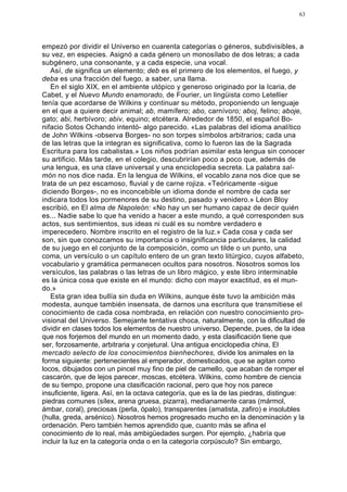 63




empezó por dividir el Universo en cuarenta categorías o géneros, subdivisibles, a
su vez, en especies. Asignó a cada género un monosílabo de dos letras; a cada
subgénero, una consonante, y a cada especie, una vocal.
   Así, de significa un elemento; deb es el primero de los elementos, el fuego, y
deba es una fracción del fuego, a saber, una llama.
   En el siglo XIX, en el ambiente utópico y generoso originado por la Icaria, de
Cabet, y el Nuevo Mundo enamorado, de Fourier, un lingüista como Letellier
tenía que acordarse de Wilkins y continuar su método, proponiendo un lenguaje
en el que a quiere decir animal; ab, mamífero; abo, carnívoro; aboj, felino; aboje,
gato; abi, herbívoro; abiv, equino; etcétera. Alrededor de 1850, el español Bo-
nifacio Sotos Ochando intentó- algo parecido. «Las palabras del idioma analítico
de John Wilkins -observa Borges- no son torpes símbolos arbitrarios; cada una
de las letras que la integran es significativa, como lo fueron las de la Sagrada
Escritura para los cabalistas.» Los niños podrían asimilar esta lengua sin conocer
su artificio. Más tarde, en el colegio, descubrirían poco a poco que, además de
una lengua, es una clave universal y una enciclopedia secreta. La palabra sal-
món no nos dice nada. En la lengua de Wilkins, el vocablo zana nos dice que se
trata de un pez escamoso, fluvial y de carne rojiza. «Teóricamente -sigue
diciendo Borges-, no es inconcebible un idioma donde el nombre de cada ser
indicara todos los pormenores de su destino, pasado y venidero.» Léon Bloy
escribió, en El alma de Napoleón: «No hay un ser humano capaz de decir quién
es... Nadie sabe lo que ha venido a hacer a este mundo, a qué corresponden sus
actos, sus sentimientos, sus ideas ni cuál es su nombre verdadero e
imperecedero. Nombre inscrito en el registro de la luz.» Cada cosa y cada ser
son, sin que conozcamos su importancia o insignificancia particulares, la calidad
de su juego en el conjunto de la composición, como un tilde o un punto, una
coma, un versículo o un capítulo entero de un gran texto litúrgico, cuyos alfabeto,
vocabulario y gramática permanecen ocultos para nosotros. Nosotros somos los
versículos, las palabras o las letras de un libro mágico, y este libro interminable
es la única cosa que existe en el mundo: dicho con mayor exactitud, es el mun-
do.»
   Esta gran idea bullía sin duda en Wilkins, aunque éste tuvo la ambición más
modesta, aunque también insensata, de darnos una escritura que transmitiese el
conocimiento de cada cosa nombrada, en relación con nuestro conocimiento pro-
visional del Universo. Semejante tentativa choca, naturalmente, con la dificultad de
dividir en clases todos los elementos de nuestro universo. Depende, pues, de la idea
que nos forjemos del mundo en un momento dado, y esta clasificación tiene que
ser, forzosamente, arbitraria y conjetural. Una antigua enciclopedia china, El
mercado selecto de los conocimientos bienhechores, divide los animales en la
forma siguiente: pertenecientes al emperador, domesticados, que se agitan como
locos, dibujados con un pincel muy fino de piel de camello, que acaban de romper el
cascarón, que de lejos parecer, moscas, etcétera. Wilkins, como hombre de ciencia
de su tiempo, propone una clasificación racional, pero que hoy nos parece
insuficiente, ligera. Así, en la octava categoría, que es la de las piedras, distingue:
piedras comunes (sílex, arena gruesa, pizarra), medianamente caras (mármol,
ámbar, coral), preciosas (perla, ópalo), transparentes (amatista, zafiro) e insolubles
(hulla, greda, arsénico). Nosotros hemos progresado mucho en la denominación y la
ordenación. Pero también hemos aprendido que, cuanto más se afina el
conocimiento de lo real, más ambigüedades surgen. Por ejemplo, ¿habría que
incluir la luz en la categoría onda o en la categoría corpúsculo? Sin embargo,
 