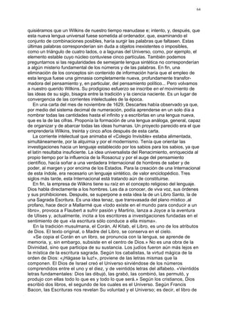 64




quisiéramos que un Wilkins de nuestro tiempo reanudase e; intento, y, después, que
esta nueva lengua universal fuese sometida al ordenador, que, examinando el
conjunto de combinaciones posibles, haría surgir las palabras que faltasen. Estas
últimas palabras corresponderían sin duda a objetos inexistentes o imposibles,
como un triángulo de cuatro lados, o a lagunas del Universo, como, por ejemplo, el
elemento estable cuyo núcleo contuviese cinco partículas. También podemos
preguntarnos si las regularidades de semejante lengua sintética no corresponderían
a algún misterio fundamental de los números y de las palabras. En fin, una
eliminación de los conceptos sin contenido de información haría que el empleo de
esta lengua fuese una gimnasia completamente nueva, profundamente transfor-
madora del pensamiento y, en particular, del pensamiento político... Pero volvamos
a nuestro querido Wilkins. Su prodigioso esfuerzo se inscribe en el movimiento de
las ideas de su siglo, bisagra entre la tradición y la ciencia naciente. Es un lugar de
convergencia de las corrientes intelectuales de la época.
   En una carta del mes de noviembre de 1629, Descartes había observado ya que,
por medio del sistema decimal de numeración, podía aprenderse en un solo día a
nombrar todas las cantidades hasta el infinito y a escribirlas en una lengua nueva,
que es la de las cifras. Proponía la formación de una lengua análoga, general, capaz
de organizar y de abarcar todas las ideas humanas. Un proyecto parecido era el que
emprendería Wilkins, treinta y cinco años después de esta carta.
   La corriente intelectual que animaba el «Colegio Invisible» estaba alimentada,
simultáneamente, por la alquimia y por el modernismo. Tenía que orientar las
investigaciones hacia un lenguaje establecido por los sabios para los sabios, ya que
el latín resultaba insuficiente. La idea universalista del Renacimiento, enriquecida al
propio tiempo por la influencia de la Rosacruz y por el auge del pensamiento
científico, hacía soñar a una verdadera Internacional de hombres de saber y de
poder, al margen y por encima de los Estados. Para la creación de una Internacional
de esta índole, era necesario un lenguaje sintético, de valor enciclopédico. Tres
siglos más tarde, esta Internacional está tratando aún de constituirse.
   En fin, la empresa de Wilkins tiene su raíz en el concepto religioso del lenguaje.
Dios habla directamente a los hombres. Les da a conocer, de viva voz, sus órdenes
y sus prohibiciones. Después, se superpone a esta idea la de un Libro Santo, la de
una Sagrada Escritura. Es una idea tenaz, que transvasada del plano místico ,al
profano, hace decir a Mallarmé que «todo existe en el mundo para conducir a un
libro», provoca a Flaubert a sufrir pasión y Martirio, lanza a Joyce a la aventura
de Ulises y, actualmente, incita a los escritores a investigaciones fundadas en el
sentimiento de que «la escritura sólo conduce a ella misma».
    En la tradición musulmana, el Corán, Al Kitab, el Libro, es uno de los atributos
de Dios. El texto original, o Madre del Libro, se conserva en el cielo.
    «Se copia el Corán en un libro, se pronuncia con la lengua, se aprende de
memoria, y, sin embargo, subsiste en el centro de Dios.» No es una obra de la
Divinidad, sino que participa de su sustancia. Los judíos fueron aún más lejos en
la mística de la escritura sagrada. Según los cabalistas, la virtud mágica de la
orden de Dios: «¡Hágase la luz!», proviene de las letras mismas que la
componen. El Dios de Israel creó el Universo sirviéndose de los números
comprendidos entre el uno y el diez, y de veintidós letras del alfabeto. «Veintidós
letras fundamentales: Dios las dibujó, las grabó, las combinó, las permutó, y
produjo con ellas todo lo que es y todo lo que será.» Según los cristianos, Dios
escribió dos libros, el segundo de los cuales es el Universo. Según Francis
Bacon, las Escrituras nos revelan Su voluntad y el Universo; es decir, el libro de
 