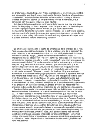 65




las criaturas nos revela Su poder. Y toda la creación es, efectivamente, un libro
que se nos pide que descifremos, igual que la Sagrada Escritura. «No podemos
comprenderlo -escribe Galileo- sin antes haber estudiado la lengua y los ca-
racteres en que está escrito. La lengua de este libro es matemática, y sus
caracteres son triángulos; círculos y otras figuras.»
   Así, la mente humana alberga continuamente la idea de que hay una clave
última del lenguaje y un último lenguaje clave; de que el Verbo le fue dado para
resolver su propio enigma y el del mundo; de que podría salir de las
modulaciones del aliento humano la «palabra maestra» de la estructura absoluta,
y de que nuestro lenguaje, incluso en sus sabias combinaciones, no es más que
la sombra, proyectada y deformada, de un Gran Lenguaje enterrado o por venir,
o, quizás, al mismo tiempo, enterrado y por venir.




   La empresa de Wilkins era el sueño de un lenguaje de la totalidad de lo real.
Pero, ¿no puede existir un lenguaje, no de la totalidad, sino de lo esencial? En
otras palabras, si se tratase de comunicar con una inteligencia en el Universo,
fuese cual fuese su apoyo, ¿existe un Verbo mediante el cual pueda la
inteligencia de aquí abajo decir «Yo soy», definir su naturaleza y el estado de su
conocimiento, hacerse entender y recibir respuestas? ¿Una gran lengua para co-
municar con el Infinito? Tal vez la aprendimos de los Visitantes y la olvidamos
después. Hoy, la estamos buscando:"'Wilkins, que no sospechaba que los
hombres llegarían un día a la Luna, quería dotarles de un lenguaje que les
permitiese inventariar su propio mundo, de un vocabulario que sería una
enciclopedia universal. El bagaje completo del terrícola. Hoy nos sentimos
apremiados a establecer un lenguaje que permita transmitir el siguiente mensaje
a la inmensidad de los cielos: «Aquí hay un Ser, una Inteligencia de tal o cual
nivel. Respondan.» Nos preguntamos, en suma, qué alfabeto tenemos que
utilizar para conseguir, como dijo Fred Hoyle en la Universidad de Columbia
durante el curso de 1969, «nuestra inscripción en el anuario telefónico galáctico».
Y así prosigue, en planos diferentes, en grados diversos de necesidad y de
ambición, la búsqueda de un Graal lingüístico, de una Escritura de lo Absoluto.
   Con los cohetes sonda, nos comunicamos a millones de kilómetros en el espacio.
Recibimos señales procedentes de objetos celestes que distan millones de años
luz. Tal vez se acerca el momento en que descubriremos que hay señales
sistemáticas y operadores de un telégrafo estelar en alguna parte del Gran Anillo
de Inteligencia con que sueña Efremov. La antigua mística de la Sagrada Escritura
conduce al cabalista Adolf Grad a sostener que la lengua hebrea, de origen divino,
es la estructura última de toda comunicación, sean cuales fueren las formas de
inteligencia del Cosmos. Líbrenos Dios de burlarnos. Sin embargo, preferimos
prestar nuestra atención a nuevas tentativas, a algunas soluciones balbucientes,
pero en cierto modo maravillosas, propuestas por hombres de imaginación y por
investigadores científicos. Diremos, pues, unas palabras sobre tres de estas
tentativas: el lenguaje acelerado imaginado por el escritor Robert Heinlein; el
Loglan, o lenguaje lógico, propuesto por un grupo de semánticos americanos, y,
por último, el Lincos, lingua cósmica, que intenta establecer el lógico holandés
Hans Freudenthal.
 