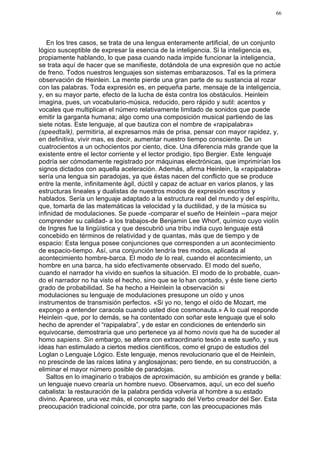 66




   En los tres casos, se trata de una lengua enteramente artificial, de un conjunto
lógico susceptible de expresar la esencia de la inteligencia. Si la inteligencia es,
propiamente hablando, lo que pasa cuando nada impide funcionar la inteligencia,
se trata aquí de hacer que se manifieste, dotándola de una expresión que no actúe
de freno. Todos nuestros lenguajes son sistemas embarazosos. Tal es la primera
observación de Heinlein. La mente pierde una gran parte de su sustancia al rozar
con las palabras. Toda expresión es, en pequeña parte, mensaje de la inteligencia,
y, en su mayor parte, efecto de la lucha de ésta contra los obstáculos. Heinlein
imagina, pues, un vocabulario-música, reducido, pero rápido y sutil: acentos y
vocales que multiplican el número relativamente limitado de sonidos que puede
emitir la garganta humana; algo como una composición musical partiendo de las
siete notas. Este lenguaje, al que bautiza con el nombre de «rapipalabra»
(speedtalk), permitiría, al expresarnos más de prisa, pensar con mayor rapidez, y,
en definitiva, vivir mas, es decir, aumentar nuestro tiempo consciente. De un
cuatrocientos a un ochocientos por ciento, dice. Una diferencia más grande que la
existente entre el lector corriente y el lector prodigio, tipo Bergier. Este. lenguaje
podría ser cómodamente registrado por máquinas electrónicas, que imprimirían los
signos dictados con aquella aceleración. Además, afirma Heinlein, la «rapipalabra»
sería una lengua sin paradojas, ya que éstas nacen del conflicto que se produce
entre la mente, infinitamente ágil, dúctil y capaz de actuar en varios planos, y las
estructuras lineales y dualistas de nuestros modos de expresión escritos y
hablados. Sería un lenguaje adaptado a la estructura real del mundo y del espíritu,
que, tomarla de las matemáticas la velocidad y la ductilidad, y de la música su
infinidad de modulaciones. Se puede -comparar el sueño de Heinlein --para mejor
comprender su calidad- a los trabajos-de Benjamin Lee Whorf, químico cuyo violín
de Ingres fue la lingüística y que descubrió una tribu india cuyo lenguaje está
concebido en términos de relatividad y de quantas, más que de tiempo y de
espacio: Esta lengua posee conjunciones que corresponden a un acontecimiento
de espacio-tiempo. Así, una conjunción tendría tres modos, aplicada al
acontecimiento hombre-barca. El modo de lo real, cuando el acontecimiento, un
hombre en una barca, ha sido efectivamente observado. El modo del sueño,
cuando el narrador ha vivido en sueños la situación. El modo de lo probable, cuan-
do el narrador no ha visto el hecho, sino que se lo han contado, y éste tiene cierto
grado de probabilidad. Se ha hecho a Heinlein la observación si
modulaciones su lenguaje de modulaciones presupone un oído y unos
instrumentos de transmisión perfectos. «Si yo no, tengo el oído de Mozart, me
expongo a entender caracola cuando usted dice cosmonauta.» A lo cual responde
Heinlein -que, por lo demás, se ha contentado con soñar este lenguaje que el solo
hecho de aprender el “rapipalabra”, y de estar en condiciones de entenderlo sin
equivocarse, demostraría que uno pertenece ya al homo novis que ha de suceder al
homo sapiens. Sin embargo, se aferra con extraordinario tesón a este sueño, y sus
ideas han estimulado a ciertos medios científicos, como el grupo de estudios del
Loglan o Lenguaje Lógico. Este lenguaje, menos revolucionario que el de Heinlein,
no prescinde de las raíces latina y anglosajonas; pero tiende, en su construcción, a
eliminar el mayor número posible de paradojas.
   Saltos en lo imaginario o trabajos de aproximación, su ambición es grande y bella:
un lenguaje nuevo crearía un hombre nuevo. Observamos, aquí, un eco del sueño
cabalista: la restauración de la palabra perdida volvería al hombre a su estado
divino. Aparece, una vez más, el concepto sagrado del Verbo creador del Ser. Esta
preocupación tradicional coincide, por otra parte, con las preocupaciones más
 