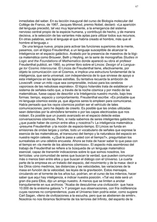 67




inmediatas del saber. En su lección inaugural del curso de Biología molecular del
Collège de Franco, de 1967, Jacques Monod, premio Nobel, declaró: «La aparición
del lenguaje precedió, tal vez muy lejanamente, a la emergencia del sistema
nervioso central propio de la especie humana, y contribuyó de hecho, y de manera
decisiva, a la selección de las variantes más aptas para utilizar todos sus recursos.
En otras palabras, sería el lenguaje el que habría creado el hombre, más que el
hombre el lenguaje.»
   De una lengua nueva, propia para activar las funciones superiores de la mente,
pasamos, con el lógico Freudenthal, a un lenguaje susceptible de alcanzar la
Inteligencia en el espacio galáctico. Avalado por la presencia de maestros de la lógi-
ca matemática como Brouwer, Beth y Heyting, en la serie de monografías Studies in
Logic and the Foundations of Mathematics donde apareció su obra el profesor
Freudenthal publicó, en 1960, su primer libro sobre el Lincos: Design of a Langua-
ge tor Cosmic Intercourse. El Lincos de Freudenthal tiene, efectivamente, por
objeto la comunicación con el Cosmos, e implica una estructura fundamental de la
inteligencia, que sería universal, con independencia de lo que sirviese de apoyo a
esta inteligencia en las lejanas estrellas. Su tentativa recuerda la ambición de
Lovecraft: crear un mito «que sea comprensible, incluso para los cerebros
vaporosos de las nebulosas espirales». El lógico holandés trata de establecer un
sistema de señales-radio que, a través de la noche cósmica y por medio de las
matemáticas, fuese capaz de describir a la Inteligencia nuestro mundo, bajo tres
formas: tiempo, espacio y comportamiento. Freudenthal escribe: «Es probable que
mi lenguaje cósmico exista ya, que algunos seres lo empleen para comunicarse.
Había pensado que los rayos cósmicos podían ser el vehículo de tales
comunicaciones; pero he dejado de creerlo. Es posible que las ondas utilizadas
sean detenidas por la atmósfera terrestre o por las capas electrizadas que nos
rodean. Es posible que un puesto avanzado en el espacio detecte estas
conversaciones cósmicas. Pero, si nada sabemos de seres inteligentes galácticos,
¿que puede haber de común entre ellos y nosotros?» La inteligencia matemática
-presume Freudenthal- y la noción de espacio-tiempo. El Lincos se funda en
emisiones de ondas largas y cortas; todo un vocabulario de señales que exprese la
esencia de las matemáticas, el transcurso del tiempo y la naturaleza del espacio en
nuestra región celeste. «¿Qué le pasa a usted con el tiempo?», preguntaban los
surrealistas en una célebre encuesta. Ahora se trata de hacer saber lo que pasa con
el tiempo en «la mente de los abismos cósmicos». El aspecto más asombroso del
trabajo de Freudenthal se refiere a la búsqueda de un lenguaje matemático
esencial, capaz de transmitir indicaciones sobre lo que somos nosotros, los
terrícolas: una comunidad de seres que buscan la verdad, que pueden comunicar
más o menos bien entre ellos y que buscan el diálogo con el Universo. La cuarta
parte de la empresa es un tratado del espacio, del movimiento y de la masa: decir a
los Otros cómo medimos, las distancias y las velocidades, las variaciones de la
masa en función de la velocidad, las leyes de la gravitación. Estos mensajes,
circulando en el torrente de los años luz, podrían, en el curso de los milenios, hacer
saber que aquí hay inteligencia, e indicar nuestra posición. «Tal vez éste será un
gran día para Ellos, dijo un amigo nuestro. A menos que se limiten a anotar
tranquilamente en sus archivos: "Acaba de descubrirse una civilización que hace
10.000 de la enésima galaxia."» Y prosigan sus observaciones, con fría indiferencia
cuyas razones no comprendemos; pues el Universo bien podría estar, como sugiere
Carl Sagan, «lleno de civilizaciones a la escucha, pero que se abstienen de emitir».
Nosotros no nos libramos fácilmente de los terrores del Infinito, del espanto de la
 