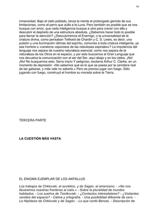 68




inmensidad. Bajo el cielo poblado, lanza la mente el prolongado gemido de sus
limitaciones, como el perro que aúlla a la Luna. Pero también es posible que se nos
busque con amor, que cada inteligencia busque a otra para crecer con ella y
descubrir el depósito de una estructura absoluta. ¿Debemos hacer todo lo posible
para llamar la atención? ¿Descubriremos el Enemigo, o la universalidad de la
criatura divina, como pensaban Teilhard de Chardin y C. S. Lewis, es decir, una
pulsión y una iluminación últimas del espíritu, comunes a toda criatura inteligente, ya
sea hombre o «cerebros vaporosos de las nebulosas espirales»? La impotencia del
lenguaje nos separa de nuestra naturaleza esencial, como nos separa de la
naturaleza de los Otros en el espacio, y por esto buscamos el Gran Lenguaje que
nos devuelva la comunicación con el ser del Ser, aquí abajo y en los cielos. ¡No!
¡No! No busquemos esto. Sería impío Y peligroso, exclama Arthur C. Clarke, en un
momento de depresión: «No sabemos qué es lo que se pasea por la carretera real
de las galaxias, y más vale no saberlo.» Pero es preciso jugar con fuego. Sólo
jugando con fuego, construyó el hombre su morada sobre la Tierra.




TERCERA PARTE




LA CUESTIÓN MÁS VASTA




EL ENIGMA EJEMPLAR DE LOS AKPALLUS

Los trabajos de Chklovski, el soviético, y de Sagan, el americano. - «No nos
llevaremos nuestras fronteras al cielo.» - Sobre la pluralidad de mundos
habitados. - Los sueños de Tsiolkovski. - ¿Contactos interestelares? - ¿Visitantes
venidos del espacio? - Calma y ortografía. - Una posibilidad diferente de cero. -
La Hipótesis de Chklovski y de Sagan. - Lo que contó Beroso. - Descripción de
 