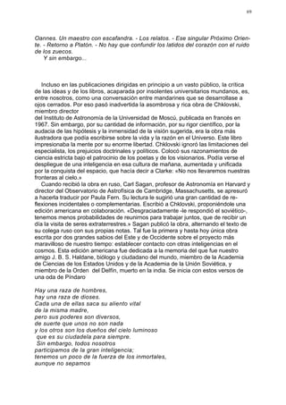 69




Oannes. Un maestro con escafandra. - Los relatos. - Ese singular Próximo Orien-
te. - Retorno a Platón. - No hay que confundir los latidos del corazón con el ruido
de los zuecos.
    Y sin embargo...



   Incluso en las publicaciones dirigidas en principio a un vasto público, la crítica
de las ideas y de los libros, acaparada por insolentes universitarios mundanos, es,
entre nosotros, como una conversación entre mandarines que se desarrollase a
ojos cerrados. Por eso pasó inadvertida la asombrosa y rica obra de Chklovski,
miembro director
del Instituto de Astronomía de la Universidad de Moscú, publicada en francés en
1967. Sin embargo, por su cantidad de información, por su rigor científico, por la
audacia de las hipótesis y la inmensidad de la visión sugerida, era la obra más
ilustradora que podía escribirse sobre la vida y la razón en el Universo. Este libro
impresionaba la mente por su enorme libertad. Chklovski ignoró las limitaciones del
especialista, los prejuicios doctrinales y políticos. Colocó sus razonamientos de
ciencia estricta bajo el patrocinio de los poetas y de los visionarios. Podía verse el
despliegue de una inteligencia en esa cultura de mañana, aumentada y unificada
por la conquista del espacio, que hacía decir a Clarke: «No nos llevaremos nuestras
fronteras al cielo.»
   Cuando recibió la obra en ruso, Carl Sagan, profesor de Astronomía en Harvard y
director del Observatorio de Astrofísica de Cambridge, Massachusetts, se apresuró
a hacerla traducir por Paula Fern. Su lectura le sugirió una gran cantidad de re-
flexiones incidentales o complementarias. Escribió a Chklovski, proponiéndole una
edición americana en colaboración. «Desgraciadamente -le respondió el soviético-,
tenemos menos probabilidades de reunirnos para trabajar juntos, que de recibir un
día la visita de seres extraterrestres.» Sagan publicó la obra, alternando el texto de
su colega ruso con sus propias notas. Tal fue la primera y hasta hoy única obra
escrita por dos grandes sabios del Este y de Occidente sobre el proyecto más
maravilloso de nuestro tiempo: establecer contacto con otras inteligencias en el
cosmos. Esta edición americana fue dedicada a la memoria del que fue nuestro
amigo J. B. S. Haldane, biólogo y ciudadano del mundo, miembro de la Academia
de Ciencias de los Estados Unidos y de la Academia de la Unión Soviética, y
miembro de la Orden del Delfín, muerto en la india. Se inicia con estos versos de
una oda de Píndaro:

Hay una raza de hombres,
hay una raza de dioses.
Cada una de ellas saca su aliento vital
de la misma madre,
pero sus poderes son diversos,
de suerte que unos no son nada
y los otros son los dueños del cielo luminoso
 que es su ciudadela para siempre.
 Sin embargo, todos nosotros
participamos de la gran inteligencia;
tenemos un poco de la fuerza de los inmortales,
aunque no sepamos
 