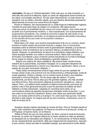 7




razonables. He aquí un Teilhard agnóstico. Está visto que, en este momento y a
este lado del canal de la Mancha, sopla un viento de religiosidad sobre la frente de
los viejos y honorables científicos. Tal vez están descubriendo, en este tiempo de
inquietud, con su sólido y discreto orgullo, que sus abuelos darwinistas propusieron
efectivamente al mundo una nueva forma de religión.
   Pensé en Haldane, otro descendiente de un noble linaje de intelectuales ingleses.
También él acariciaba ideas de religión sin revelación. Me había escrito:
«Hay que prever la posibilidad de que nazca una nueva religión, cuyo credo esté de
acuerdo con el pensamiento moderno, o, más exactamente, con el pensamiento de
la generación precedente. Hoy, podemos encontrar huellas de este credo en las
frases de espiritualistas eminentes, en el dogma económico del partido comunista y
en los escritos de los que creen en la evolución creadora.»
Los que «creen»...
   Observaba a Sir Julian, que revolvía tranquilamente el té con su cuchara. Aquel
hombre no había cesado de acumular honores y riesgos. Era un monumento
levantado sobre la estrecha frontera entre la generalización idealista y la prudencia
académica, entre el misticismo de su hermano Aldous y el determinismo de su
abuelo. Después, mi pensamiento se desvió a su turbulento colega Haldane, que
había escogido también una noble e incómoda actitud. Había sido comunista, y
terminaba una brillante y poco conforme carrera estudiando en la India la fisiología
de los yoguis en éxtasis. ¡Esos endiablados y grandes ingleses...!
     Seguía una cadena de viejos caballeros. Me parecía estar viendo al buen
maestro de la psicosíntesis, el profesor Assagioli, en su pequeño despacho de
Roma. «Existe actualmente un hecho muy importante y significativo -decía- y es la
espera de una gran renovación religiosa...»
     Todas estas conversaciones tuvieron lugar antes de que las capitales de
Europa viesen surgir una juventud a la vez revolucionaria y antiprogresista, ávida de
cosas sagradas, mística y salvaje, con su música sacra al revés y sus rebeldías
parecidas a mímicas litúrgicas. Tal vez tengo algo de médium. O quizá,
simplemente, por tener menos años que mis grandes ingleses, era más sensible
que ellos al futuro. Esta renovación religiosa se producirá -pensaba yo-; esto es
seguro. Pero, ¿no saltará hecho pedazos el dogma evolucionista, que sirvió de
puente a dos o tres generaciones para cruzar los períodos de eclipse de Dios?
Haldane y Huxley retrocedían, captados en travelling hacia atrás, en su
conmovedora actitud de papaítos bonachones inclinados sobre el porvenir: «¿Los
que creen en la evolución creadora?» Bueno, esto había que observarlo desde
cerca, con dudas sobre el cómo y el porqué. Yo, como buen hijo que era, me había
aferrado a este dogma. Un dogma que tal vez iba a fundirse, a disolverse, como mi
bollo en la taza de té.


   Nuestros abuelos habían decretado la muerte de Dios. Pero la Trinidad resistió el
golpe. Sólo cambiaron las palabras. El Padre se convirtió en la Evolución; el Hijo, en
el Progreso; el Espíritu Santo, en la Historia.
   Matad al Padre de una vez para siempre. Es decir, poned en duda la Evolución.
Entonces, la noción de Progreso fallará por su base; perderá su valor de absoluto;
se despojará de su naturaleza casi religiosa. Y, en consecuencia, la Historia dejará
de ser necesariamente ascendente. Hela aquí desprovista de mesianismo, reducida
a pura crónica. Quizá sea éste el verdadero paisaje, que permanecía oculto detrás
 