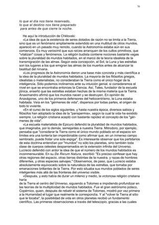 70




lo que el día nos tiene reservado,
lo que el destino nos tiene preparado
 para antes de que cierre la noche.

    He aquí la introducción de Chklovski:
    «La idea de que la existencia de seres dotados de razón no se limita a la Tierra,
sino que es un fenómeno ampliamente extendido en una multitud de otros mundos,
apareció en un pasado muy remoto, cuando la Astronomía estaba aún en sus
comienzos. Es muy verosímil que sus raíces arranquen de los cultos primitivos, que
"vitalizan" cosas y fenómenos. La religión budista contiene nociones bastante vagas
sobre la pluralidad de mundos habitados, en el marco de la teoría idealista de la
transmigración de las almas. Según esta concepción, el Sol, la Luna y las estrellas
son los lugares a los que emigran las almas de los muertos antes de alcanzar la
beatitud del nirvana.
    »Los progresos de la Astronomía dieron una base más concreta y más científica a
la idea de la pluralidad de mundos habitados. La mayoría de los filósofos griegos,
idealistas o materialistas, no consideraban la Tierra como el único hogar de la
inteligencia. Sólo podemos inclinarnos ante su intuición genial, si consideramos el
nivel en que se encontraba entonces la Ciencia. Así, Tales, fundador de la escuela
jónica, enseñó que las estrellas estaban hechas de la misma materia que la Tierra.
Anaximandro afirmó que los mundos nacen y se destruyen. En opinión de
Anaxágoras, uno de los primeros defensores del heliocentrismo, la Luna estaba
habitada. Veía en los "gérmenes de vida", dispersos por todas partes, el origen de
todo lo viviente.
    »En el curso de los siglos siguientes, y hasta nuestra época, diversos sabios y
filósofos han adoptado la idea de la "panspermia», según la cual la vida ha existido
siempre. La religión cristiana aceptó con bastante rapidez el concepto de los "gér-
menes de vida".
    »La escuela materialista de Epicuro defendió la pluralidad de mundos habitados,
que imaginaba, por lo demás, semejantes a nuestra Tierra. Mitrodoro, por ejemplo,
pensaba que "considerar la Tierra como el único mundo poblado en el espacio sin
límites era una tontería tan imperdonable como afirmar que, en un inmenso campo
sembrado, puede frotar una sola espiga". Es interesante observar que los partidarios
de esta doctrina entendían por "mundos" no sólo los planetas, sino también toda
clase de cuerpos celestes desparramados en la extensión infinita del Universo.
Lucrecio defendió con ardor la idea de que el número de los mundos habitados es
inconmensurable. En su De Rerum Natura, escribió: "Es preciso confesar que hay
otras regiones del espacio, otras tierras distintas de la nuestra, y razas de hombres
diferentes, y otras especies salvajes." Observemos, de paso, que Lucrecio estaba
absolutamente equivocado sobre la naturaleza de las estrellas, que tomaba por
emanaciones brillantes de la Tierra. Por esto situaba sus mundos poblados de seres
inteligentes más allá de las fronteras del universo visible.
    »Después, y esto había de durar un milenio y medio, la victoriosa religión cristiana
haría
de la Tierra el centro del Universo, siguiendo a Tolomeo e impidiendo profundizar en
las teorías de la multiplicidad de mundos habitados. Fue el gran astrónomo polaco,
Copérnico, quien, después de rebatir el sistema de Tolomeo, mostró por vez primera
a la Humanidad el lugar que realmente le correspondía. Y al "volver la Tierra al sitio
que le tocaba", la posibilidad de vida en otros planetas recibió un fundamento
científico. Las primeras observaciones a través del telescopio, gracias a las cuales
 