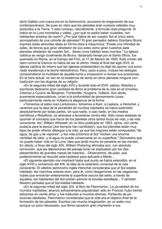 71




abrió Galileo una nueva era en la Astronomía, acuciaron la imaginación de sus
contemporáneos. Se puso en claro que los planetas eran cuerpos celestes muy
parecidos a la Tierra. Y esto condujo, naturalmente, a formular esta pregunta: Si
había en la Luna montañas y valles, ¿por qué no podía haber ciudades, con
habitantes dotados de razón? ¿Por qué había de ser nuestro Sol el único astro
acompañado de una cohorte de planetas? El gran pensador italiano Giordano Bruno
expresó estas atrevidas ideas en forma clara e inequívoca: "Existe una infinidad de
soles, de tierras que giran alrededor de sus soles como giran nuestros siete
planetas alrededor de nuestro Sol... Seres vivos habitan esos mundos." La Iglesia
católica se vengó cruelmente de Bruno: declarado hereje por el Santo Oficio, fue
quemado en Roma, en el Campo del Fiori, el 17 de febrero de 1600. Este crimen del
clero contra la Ciencia no había de ser el último. Hasta el final del siglo XVII, la
Iglesia católica (lo mismo que las Iglesias protestantes) no dejó de oponer una enco-
nada resistencia a la teoría heliocéntrica. Pero, poco a poco, incluso los teólogos
comprendieron la inutilidad de aquella lucha y empezaron a revisar sus posiciones.
En la hora actual, no ven en la existencia de seres en otros planetas ninguna con-
tradicción con los dogmas de su religión.
   »En la segunda mitad del siglo XVII y durante todo el XVIII, sabios, filósofos y
escritores dedicaron gran cantidad de libros al problema de la vida en el Universo.
Citemos a Cyrano de Bergerac, Fontenelle, Huygens, Voltaire. Sus obras,
puramente especulativas, unían a la profundidad de pensamiento (cosa
particularmente cierta en Voltaire) la elegancia de la forma.
   »Tomemos al sabio ruso Lomonosov, tomemos a Kant, a Laplace, a Herschel, y
veremos que la idea de la pluralidad de mundos habitados se había extendido
absolutamente por todas partes, sin que nadie, o casi nadie, en los medios
científicos y filosóficos, se atreviese a levantarse contra ella. Sólo voces aisladas se
oponían al concepto que hacía de los planetas otros tantos focos de vida, y de vida
consciente. Así, William Whewell, en un libro publicado en 1853, opina, con cierta
audacia para la época (¡los tiempos han cambiado!), que los planetas están muy
lejos de poder ofrecer albergue a la vida, ya que los mayores están compuestos "de
agua, de gas y de vapores", y los más próximos al Sol "reciben una enorme
cantidad de calor, y el agua no puede conservarse en su superficie." Demuestra que
no puede haber vida en la Luna, idea que tardó mucho en penetrar en las mentes.
En efecto, a fines del siglo XIX, William Pickering afirmaba aún, con absoluta
convicción, que las alteraciones del paisaje lunar se explicaban por los des-
plazamientos de grandes masas de insectos... Observemos, de paso, que
posteriormente se resucitó esta hipótesis para aplicarla a Marte...
   »El siguiente ejemplo nos mostrará hasta qué punto se había extendido, en el
siglo XVIII y comienzos del XIX, la idea de la extensión universal de la vida
consciente. El célebre astrónomo inglés Herschel consideraba que el Sol estaba
habitado: las manchas solares eran, para él, como desgarrones en las cegadoras
nubes que envolvían enteramente la superficie oscura del astro; a través de
aquellos, los habitantes del Sol podían admirar la bóveda estrellada... Y también
Newton pensaba que el Sol estaba habitado.
   »En la segunda mitad del siglo XIX, el libro de Flammarion, La pluralidad de los
mundos habitados, alcanzó extraordinaria popularidad: sólo en Francia, hubo treinta
ediciones en veinte años, y fue traducido a muchos idiomas. Partiendo de po-
siciones idealistas, Flammarion consideraba que la vida era el objetivo final de la
formación de los planetas. Escritos con mucha imaginación, en un estilo vivo
aunque un poco rebuscado, sus libros causaron gran impresión a sus
 