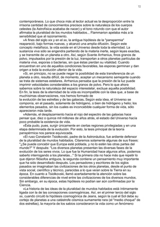 72




contemporáneos. Lo que choca más al lector actual es la desproporción entre la
irrisoria cantidad de conocimientos precisos sobre la naturaleza de los cuerpos
celestes (la Astrofísica acababa de nacer) y el tono rotundo con que el autor
afirmaba la pluralidad de los mundos habitados... Flammarion apelaba más a la
sensibilidad que al razonamiento.
    »A fines del siglo xix y en el xx, la antigua hipótesis de la "panspermia"
reapareció, bajo formas nuevas, y alcanzó una amplia difusión. Según este
concepto metafísico, la vida existe en el Universo desde toda la eternidad. La
sustancia viva sólo se engendra partiendo de la materia inerte, según leyes exactas,
y se transmite de un planeta a otro. Así, según Svante Arrhenius, finos granos de
polvo, impulsados por la presión de la luz, transportan a otros planetas partículas de
materia viva, esporas o bacterias, sin que éstas pierdan su vitalidad. Cuando
encuentran en uno de aquellos condiciones favorables, las esporas germinan y dan
origen a toda la evolución ulterior de la vida.
    »Si, en principio, no se puede negar la posibilidad de esta transferencia de un
planeta a otro, resulta difícil, de momento, aceptar un mecanismo semejante cuando
se trata de sistemas estelares. Arrhenius pensaba que la presión de la luz puede
imprimir velocidades considerables a los granos de polvo. Pero lo que ahora
sabemos sobre la naturaleza del espacio interestelar, excluye aquella posibilidad.
En fin, la tesis de la eternidad de la vida es incompatible con la idea que, a base de
muchísimas observaciones, nos hemos formado de
la evolución de las estrellas y de las galaxias. Según esta idea, el Universo se
componía, en el pasado, solamente de hidrógeno, o bien de hidrógeno y helio; los
elementos pesados, sin los cuales es inconcebible cualquier forma de vida, sólo
aparecieron más tarde.
    »Además, el desplazamiento hacia el rojo del espectro de las galaxias hace
pensar que, diez o quince mil millones de años atrás, el estado del Universo hacía
poco probable la existencia de vida.
    »Ésta pudo, pues, surgir únicamente en ciertas regiones privilegiadas y en una
etapa determinada de la evolución. Por esto, la tesis principal de la teoría
panspérmica nos parece equivocada.
    »El ruso Constantin Tsiolkovski, padre de la Astronáutica, fue ardiente defensor
de la pluralidad de mundos habitados. Citaremos solamente algunas de sus frases:
"¿Se puede concebir que Europa esté poblada, y no lo estén las otras partes del
mundo?" Y después: "Los diversos planetas presentan las diversas fases de la
evolución de los seres vivos. Lo que fue la Humanidad hace algunos años, podemos
saberlo interrogando a los planetas..." Si la primera cita no hace más que repetir lo
que dijeron filósofos antiguos, la segunda contiene un pensamiento muy importante
que ha sido desarrollado después. Los pensadores y escritores de los siglos
pasados se imaginaban las civilizaciones de los otros planetas, desde el punto de
vista social, científico y técnico, parecidas a lo que veían sobre la Tierra en su
época. En cuanto a Tsiolkovski, llamó acertadamente la atención sobre las
considerables diferencias de nivel entre las civilizaciones de los diversos mundos.
Sin embargo, en su época, estas hipótesis no podían ser aún confirmadas por la
Ciencia.
    »La historia de las ideas de la pluralidad de mundos habitados está íntimamente
ligada con la de las concepciones cosmogónicas. Así, en el primer tercio del siglo
xx, cuando circuló la hipótesis cosmogónica de Jeans, según la cual el Sol debe su
cortejo de planetas a una catástrofe cósmica sumamente rara (el "medio choque" de
dos estrellas), la mayoría de los sabios consideraron la vida como un fenómeno
 