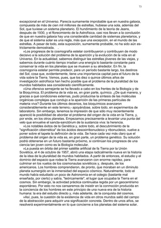73




excepcional en el Universo. Parecía sumamente improbable que en nuestra galaxia,
compuesta de más de cien mil millones de estrellas, hubiese una sola, además del
Sol, que tuviese un sistema planetario. El hundimiento de la teoría de Jeans,
después de 1930, y el florecimiento de la Astrofísica, casi nos llevan a la conclusión
de que en nuestra galaxia hay una considerable cantidad de sistemas planetarios, y
de que el sistema solar es una regla, más que una excepción, en el mundo de las
estrellas. A pesar de todo, esta suposición, sumamente probable, no ha sido aún es-
trictamente demostrada. .
    »Los progresos de la cosmografía estelar contribuyeron y contribuyen de modo
decisivo a la solución del problema de la aparición y la evolución de la vida en el
Universo. En la actualidad, sabemos distinguir las estrellas jóvenes de las viejas, y
sabemos durante cuánto tiempo irradian una energía lo bastante constante para
conservar la vida en los planetas que se mueven a su alrededor. En fin, la
cosmogonía estelar permite predecir, para un período bastante largo, los destinos
del Sol, cosa que, evidentemente, tiene una importancia capital para el futuro de la
vida sobre la Tierra. Vemos, pues, que los diez o quince últimos años de
investigación astrofísica han hecho posible que el problema de la pluralidad de los
mundos habitados sea considerado científicamente.
    »Una ofensiva semejante se ha llevado a cabo en los frentes de la Biología y de
la Bioquímica. El problema de la vida es, en gran parte, químico. ¿De qué manera, y
gracias a qué condiciones externas, pudo producirse la síntesis de las moléculas
orgánicas complejas que condujo a la aparición de las primeras partículas de
materia viva? Durante los últimos decenios, los bioquímicos avanzaron
considerablemente en este terreno,- apoyándose, sobre todo, en experimentos de
laboratorio. Sin embargo, tenemos la impresión de que sólo muy recientemente
apareció la posibilidad de abordar el problema del origen de la vida en la Tierra, y,
por ende, en los otros planetas. Empezamos precisamente a levantar una punta del
velo que envuelve el sancta-sanctórum de la sustancia viva: la herencia.
    »Los notables éxitos de la Genética y, sobre todo, el descubrimiento de la
"significación cibernética" de los ácidos desoxirribonucleico y ribonucleico, vuelve a
poner sobre el tapete la definición de la vida. Se hace cada vez más claro que el
problema del origen de la vida es, en gran parte, un problema genético. Su solución
podrá obtenerse en un futuro bastante próximo, si continúan los progresos de una
ciencia tan joven como es la Biología molecular.
    »La puesta en órbita del primer satélite artificial de fa Tierra por la Unión
Soviética, el 4 de octubre de 1957, abrió una etapa radicalmente nueva en la historia
de la idea de la pluralidad de mundos habitados. A partir de entonces, el estudio y el
dominio del espacio que rodea la Tierra avanzaron con enorme rapidez, para
culminar en los vuelos de los cosmonautas soviéticos y, después, de los
americanos. Los hombres comprendieron, de pronto, que moraban en un diminuto
planeta sumergido en la inmensidad del espacio cósmico. Naturalmente, todo el
mundo había estudiado un poco de Astronomía en el colegio (bastante mal
enseñada, por cierto) y sabía, "teóricamente", el lugar que ocupaba la Tierra en el
cosmos. Sin embargo, la actividad práctica continuaba regida por un geocentrismo
espontáneo. Por esto no nos cansaremos de insistir en la conmoción producida en
la conciencia de los hombres en este principio de una nueva era de la historia
humana: la era del estudio directo y, más adelante, de la conquista del cosmos.
    »Así, pues, la cuestión de la existencia de vida en otros mundos salió del campo
de la abstracción para adquirir una significación concreta. Dentro de unos años, se
resolverá experimentalmente en lo que concierne a los planetas del sistema solar.
 