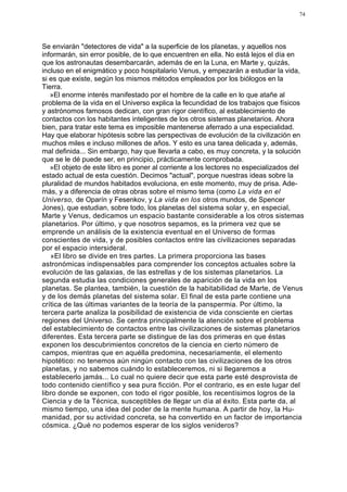 74




Se enviarán "detectores de vida" a la superficie de los planetas, y aquellos nos
informarán, sin error posible, de lo que encuentren en ella. No está lejos el día en
que los astronautas desembarcarán, además de en la Luna, en Marte y, quizás,
incluso en el enigmático y poco hospitalario Venus, y empezarán a estudiar la vida,
si es que existe, según los mismos métodos empleados por los biólogos en la
Tierra.
   »El enorme interés manifestado por el hombre de la calle en lo que atañe al
problema de la vida en el Universo explica la fecundidad de los trabajos que físicos
y astrónomos famosos dedican, con gran rigor científico, al establecimiento de
contactos con los habitantes inteligentes de los otros sistemas planetarios. Ahora
bien, para tratar este tema es imposible mantenerse aferrado a una especialidad.
Hay que elaborar hipótesis sobre las perspectivas de evolución de la civilización en
muchos miles e incluso millones de años. Y esto es una tarea delicada y, además,
mal definida... Sin embargo, hay que llevarla a cabo, es muy concreta, y la solución
que se le dé puede ser, en principio, prácticamente comprobada.
   »El objeto de este libro es poner al corriente a los lectores no especializados del
estado actual de esta cuestión. Decimos "actual", porque nuestras ideas sobre la
pluralidad de mundos habitados evoluciona, en este momento, muy de prisa. Ade-
más, y a diferencia de otras obras sobre el mismo tema (como La vida en el
Universo, de Oparín y Fesenkov, y La vida en los otros mundos, de Spencer
Jones), que estudian, sobre todo, los planetas del sistema solar y, en especial,
Marte y Venus, dedicamos un espacio bastante considerable a los otros sistemas
planetarios. Por último, y que nosotros sepamos, es la primera vez que se
emprende un análisis de la existencia eventual en el Universo de formas
conscientes de vida, y de posibles contactos entre las civilizaciones separadas
por el espacio intersideral.
   »El libro se divide en tres partes. La primera proporciona las bases
astronómicas indispensables para comprender los conceptos actuales sobre la
evolución de las galaxias, de las estrellas y de los sistemas planetarios. La
segunda estudia las condiciones generales de aparición de la vida en los
planetas. Se plantea, también, la cuestión de la habitabilidad de Marte, de Venus
y de los demás planetas del sistema solar. El final de esta parte contiene una
crítica de las últimas variantes de la teoría de la panspermia. Por último, la
tercera parte analiza la posibilidad de existencia de vida consciente en ciertas
regiones del Universo. Se centra principalmente la atención sobre el problema
del establecimiento de contactos entre las civilizaciones de sistemas planetarios
diferentes. Esta tercera parte se distingue de las dos primeras en que éstas
exponen los descubrimientos concretos de la ciencia en cierto número de
campos, mientras que en aquélla predomina, necesariamente, el elemento
hipotético: no tenemos aún ningún contacto con las civilizaciones de los otros
planetas, y no sabemos cuándo lo estableceremos, ni si llegaremos a
establecerlo jamás... Lo cual no quiere decir que esta parte esté desprovista de
todo contenido científico y sea pura ficción. Por el contrario, es en este lugar del
libro donde se exponen, con todo el rigor posible, los recentísimos logros de la
Ciencia y de la Técnica, susceptibles de llegar un día al éxito. Esta parte da, al
mismo tiempo, una idea del poder de la mente humana. A partir de hoy, la Hu-
manidad, por su actividad concreta, se ha convertido en un factor de importancia
cósmica. ¿Qué no podemos esperar de los siglos venideros?
 