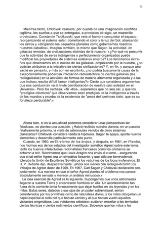 75




   Mientras tanto, Chklovski reanuda, por cuenta de una imaginación científica
legítima, los sueños a que se entregaba, a principios de siglo, un maestrillo
provinciano, Constantin Tsiolkovski, que veía al hombre conquistar el espacio,
reorganizando el sistema solar, domeñando el color y la luz del Sol, abarcando
los astros y «dirigiendo los pequeños planetas como gobernamos nosotros
nuestros caballos». Imagina también, lo mismo que Sagan, la actividad, en
galaxias remotas, de civilizaciones distintas de la nuestra. «¿Por qué no presumir
que la actividad de seres inteligentes y perfectamente organizados puede
modificar las propiedades de sistemas estelares enteros? Los fenómenos extra-
ños que observamos en el núcleo de las galaxias, empezando por la nuestra, ¿no
podrían atribuirse a la iniciativa de ciertas civilizaciones? Y, en fin, y aunque uno
vacile en pensarlo, y más aún en escribirlo, ¿no podría buscarse la causa de la
excepcionalmente poderosa irradiación radioeléctrica de ciertas galaxias (las
radiogalaxias) en la actividad de formas de materia altamente organizada y a las
que incluso resulta difícil llamar inteligentes?» Cierto que considera argumentos
que nos conducirían «a la triste corroboración de nuestra casi soledad en el
Universo». Pero los rechaza. «Sí -dice-, esperemos que no sea así, y que los
"prodigios cósmicos" que observamos sean prodigios de la inteligencia a través
de los mundos y prueba de la existencia de "amos del luminoso cielo, que es su
fortaleza perdurable".»




    Ahora bien, si en la actualidad podemos considerar unas perspectivas tan
fabulosas, se plantea una cuestión: ¿Habrá recibido nuestro planeta, en un pasado
relativamente próximo, la visita de astronautas venidos de otros sistemas
planetarios? Chklovski considera válida la hipótesis. Sagan le apoya, aporta nuevos
elementos y desarrolla particularmente este punto.
    Cuando, en 1960, en El retorno de los brujos, y después, en 1961, en Planète,
nos hicimos eco de los estudios del investigador soviético Agrest sobre este tema,
tanto los buenos intelectuales racionalistas franceses como los cristianos se
echaron a reír. Recordamos que Louis Aragon nos envió al cuerno... asegurando
que el tal señor Agrest era un simpático farsante, y que sólo por benevolencia
toleraba la Unión de Escritores Soviéticos los vaticinios de los locos inofensivos. El
R. P. Dubarle dijo, despectivamente: ¡ahora nos vienen con teología-ficción! Los
trabajos de Agrest datan de 1959. En 1967, Carl Sagan y Chklovski declararon con-
juntamente: «La manera en que el señor Agrest plantea el problema nos parece
absolutamente sensata y merece un análisis minucioso.»
   La idea esencial de Agrest es la siguiente. Supongamos que unos astronautas
llegaron a nuestra Tierra y encontraron hombres en ella. Un acontecimiento tan
fuera de lo corriente tenía forzosamente que dejar huellas en las leyendas y en los
mitos. Estos seres, dotados a sus ojos de un poder sobrenatural, serían
considerados por los primitivos como de naturaleza divina, y los mitos otorgarían un
papel especial al cielo del que habían venido y al que habían vuelto aquellos
visitantes enigmáticos. Los «visitantes celestes» pudieron enseñar a los terrícolas
ciertas técnicas y ciertos rudimentos científicos. Sabemos que los mitos y las
 