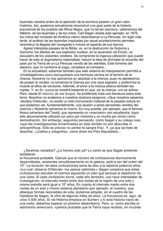 76




leyendas nacidos antes de la aparición de la escritura poseen un gran valor
histórico. Así, podemos actualmente reconstruir una gran parte de la historia
precolonial de los pueblos del África Negra, que no tenían escritura, valiéndonos del
folklore, de las leyendas y de los mitos. Carl Sagan añade este ejemplo: en 1875,
los indios del noroeste de América vieron desembarcar a La Pérouse. Un siglo más
tarde, el análisis de las leyendas inspiradas por aquel acontecimiento permiten
reconstruir la llegada del navegante e incluso el aspecto de sus barcos.
   Agrest interpreta pasajes de la Biblia: ve, en la destrucción de Sodoma y
Gomorra, los efectos de una explosión nuclear; en la ascensión de Enoch, un
secuestro de los visitantes; etcétera. Se comprende la ingenua utilización que puede
hacer de esto el dogmatismo materialista: reducir la idea de divinidad al recuerdo del
paso por la Tierra de un La Pérouse venido de las estrellas. Este fomento del
ateísmo, que no contraría al yogui, complace al comisario...
   En la actualidad, sabemos también que este sistema de interpretación permitió a
«investigadores» poco escrupulosos una hermosa carrera en el terreno de la
chanza. Nosotros no nos oponemos en absoluto a la chanza, pues no alardeamos
de poseer la verdad, no tomamos la Ciencia por una vaca sagrada, y preferimos la
muerte al oficio de censores. Además, el amor a la música abarca también las
coplas. Y, en fin, nunca se insistirá bastante en que, sin la chanza, uno se asfixia.
Pero, desde El retorno de los brujos, ha proliferado toda una literatura sobre este
tema. Nosotros no avalamos a nuestros dudosos epígonos. «Que nosotros sepamos
-declara Chklovski-, no existe un solo monumento material de la pasada cultura en
que podamos ver, fundamentalmente, una alusión a seres pensantes venidos del
cosmos.» Nosotros opinamos lo mismo. Es muy posible, por ejemplo, que el famoso
fresco sahariano del Tassili, que representa un «marciano» con escafandra, haya
sido abusivamente utilizado (un poco por nosotros y un mucho por otros) como
demostración. Sin embargo, seguimos pensando, como Sagan y su colega ruso,
«que las investigaciones encaminadas en este sentido no son absurdas ni
anticientíficas. Sólo es preciso no perder la sangre fría». Y, ya que se trata de
descifrar, «¡Calma y ortografía», como dicen los Pies Niquelados...




   ¿Seremos visitados? ¿Lo hemos sido ya? Lo cierto es que Sagan pretende
establecer
la frecuencia probable. Calcula que el número de civilizaciones técnicamente
desarrolladas, existentes simultáneamente en la galaxia, podría ser del orden del
106. La duración de tales civilizaciones sería de diez a la séptima potencia años.
«Lo cual -observa Chklovski- me parece optimista.» Sagan conjetura que estas
civilizaciones estudian el cosmos siguiendo un plan que excluye la repetición de
una visita. Si cada civilización envía, cada año terrestre, una nave interestelar de
investigación, el intervalo medio entre dos visitas de la región de una sola y
misma estrella será igual a 105 años. En cuanto al intervalo medio entre dos
visitas de un solo y mismo sistema planetario (por ejemplo, el nuestro), que
albergue formas razonables de vida, podemos adoptar, en el cuadro de las
hipótesis de Sagan, la cifra de algunos miles de años. La frecuencia es, aquí, de
unos 5.500 años. Si «la Historia empieza en Sumer» y si esta historia nació de
una visita, debemos esperar un próximo desembarco. Pero, si, como escribe el
astrónomo americano, «parece probable que la Tierra haya recibido, en muchas
 