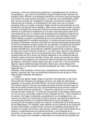 77




ocasiones, visitas de civilizaciones galácticas, y probablemente 104 durante la
era geológica», ¿por qué no encontramos ninguna huella formal? Hay tres res-
puestas a esto. Primera: la arqueología científica no ha hecho más que empezar,
nos reserva sin duda muchas sorpresas, y la idea de una cosmohistória puede
abrir nuevos caminos de investigación. Segunda: encontramos huellas en la
memoria de los hombres, en las leyendas y los mitos, pero aún no hemos
estudiado éstos con amplia curiosidad. Sagan aporta una demostración de esto
al referirse a la leyenda de los Akpallus, sobre la que volveremos dentro de poco.
Tercera: el contacto con seres tan primitivos como los terrícolas de los antiguos
milenios no justificaba la instalación de una base. Esta base podría estar en la
cara oculta de la Luna, y nosotros sólo encontraremos la tarjeta de visita de los
galácticos cuando hayamos alcanzado el suficiente nivel tecnológico. Drake y
Clarke llegaron a sugerir la posibilidad de que una civilización extraterrestre
hubiese depositado un avisador automático, un sistema de alarma que iluminaría
el espacio interestelar cuando el nivel técnico local alcanzase determinado grado.
Función de semejante avisador podría ser, por ejemplo, el análisis del contenido
de elementos radiactivos de la atmósfera terrestre. Un aumento de los radio-
isótopos atmosféricos, provocado por repetidos experimentos nucleares, podría,
en este caso, hacer funcionar la alarma. Y, en esta Tierra, cada día más pletórica
de radiaciones nuevas, tal vez se ha producido ya la señal. Sagan escribe: «A
cuarenta años luz de la Tierra, las noticias referentes a una civilización técnica
reciente vuelan ya entre las estrellas. Si hay, allá, seres que escrutan los cielos,
en espera de que aparezca una civilización técnica avanzada en nuestra región
del espacio, conocerán nuestro saber, para bien o para mal. Y tal vez dentro de
algunos .siglos recibiremos algún emisario. Deseo que, cuando lleguen los
visitantes de la remota estrella, hayamos progresado aún más y no lo hayamos
destruido todo.»
Chklovski, más escéptico o menos lírico, considerando el abismo del tiempo
pasado, reconoce que “hay una posibilidad diferente de cero de que la Tierra
haya recibido visitantes del espacio».
   Y añade:
«Lo mismo que Agrest, Sagan dirige su atención a las leyendas y a los mitos.
Hace particular hincapié en la epopeya sumeria, que relata las apariciones
regulares, en las aguas del Golfo Pérsico, de seres extraños que enseñaban a
los hombres oficios y ciencias. Es posible que estos sucesos tuviesen lugar no
lejos de la ciudad sumeria de Eridu, aproximadamente en la primera mitad del
cuarto milenio antes de nuestra Era.» «Antes de nuestra Era» es la manera
marxista de decir antes de J. C. Esto nos hace pensar en las etapas históricas de
Un mundo feliz, de Huxléy; antes de Ford y después de Ford... Pero volvamos a
lo nuestro. Carl Sagan comprueba, apoyándose en sus investigaciones, una
ruptura muy clara en la historia de la cultura sumeria, que pasó bruscamente de
una estancada barbarie a un brillante florecimiento de sus ciudades, a la
construcción de complejos canales de irrigación, al desarrollo de la Astronomía y
de las Matemáticas. En realidad, nada sabemos de los orígenes de la civilización
sumeria. René Alleau, erudito francés, formula una hipótesis sorprendente: los
sumerios no vinieron de la tierra, sino del mar. Habían vivido mucho tiempo en el
océano, en aglomeraciones de pueblos-almadías, y sólo después de un
encuentro, en las aguas, con seres superiores venidos del espacio, pasaron a la
tierra, construyeron sus ciudades y desarrollaron la civilización que aquellos les
 