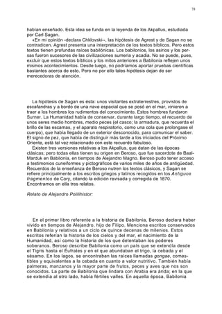 78




habían enseñado. Esta idea se funda en la leyenda de los Akpallus, estudiada
por Carl Sagan.
   «En mi opinión -declara Chklovski--, las hipótesis de Agrest y de Sagan no se
contradicen. Agrest presenta una interpretación de los textos bíblicos. Pero estos
textos tienen profundas raíces babilónicas. Los babilonios, los asirios y los per-
sas fueron sucesores de las civilizaciones sumeria y acadia. No se puede, pues,
excluir que estos textos bíblicos y los mitos anteriores a Babilonia reflejen unos
mismos acontecimientos. Desde luego, no podríamos aportar pruebas científicas
bastantes acerca de esto. Pero no por ello tales hipótesis dejan de ser
merecedoras de atención.




   La hipótesis de Sagan es ésta: unos visitantes extraterrestres, provistos de
escafandras y a bordo de una nave espacial que se posó en el mar, vinieron a
traer a los hombres los rudimentos del conocimiento. Estos hombres fundaron
Surner. La Humanidad había de conservar, durante largo tiempo, el recuerdo de
unos seres medio hombres, medio peces (el casco; la armadura, que recuerda el
brillo de las escamas, y el aparato respiratorio, como una cola que prolongase el
cuerpo), que había llegado de un exterior desconocido, para comunicar el saber.
El signo de pez, que había de distinguir más tarde a los iniciados del Próximo
Oriente, está tal vez relacionado con este recuerdo fabuloso.
   Existen tres versiones relativas a los Akpallus, que datan de las épocas
clásicas; pero todas ellas tienen su origen en Beroso, que fue sacerdote de Baal-
Marduk en Babilonia, en tiempos de Alejandro Magno. Beroso pudo tener acceso
a testimonios cuneiformes y pictográficos de varios miles de años de antigüedad.
Recuerdos de la enseñanza de Beroso nutren los textos clásicos, y Sagan se
refiere principalmente a los escritos griegos y latinos recogidos en los Antiguos
fragmentos de Cory, citando la edición revisada y corregida de 1870.
Encontramos en ella tres relatos.

Relato de Alejandro Polilihistor:




   En el primer libro referente a la historia de Babilonia, Beroso declara haber
vivido en tiempos de Alejandro, hijo de Filipo. Menciona escritos conservados
en Babilonia y relativos a un ciclo de quince decenas de milenios. Estos
escritos referían la historia de los cielos y del mar, el nacimiento de la
Humanidad, así como la historia de los que detentaban los poderes
soberanos. Beroso describe Babilonia como un país que se extendía desde
el Tigris hasta el Éufrates y en el que abundaban el trigo, la cebada y el
sésamo. En los lagos, se encontraban las raíces llamadas gongae, comes-
tibles y equivalentes a la cebada en cuanto a valor nutritivo. También había
palmeras, manzanos y la mayor parte de frutos, peces y aves que nos son
conocidos. La parte de Babilonia que lindara con Arabia era árida; en la que
se extendía al otro lado, había fértiles valles. En aquella época, Babilonia
 