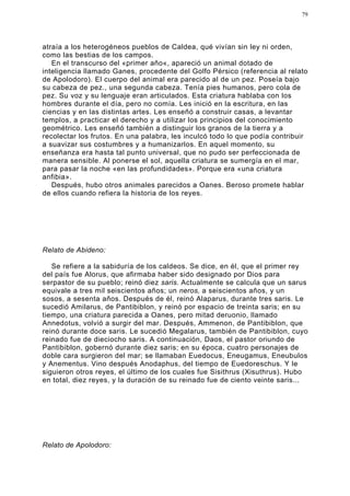 79




atraía a los heterogéneos pueblos de Caldea, qué vivían sin ley ni orden,
como las bestias de los campos.
   En el transcurso del «primer año«, apareció un animal dotado de
inteligencia llamado Ganes, procedente del Golfo Pérsico (referencia al relato
de Apolodoro). El cuerpo del animal era parecido al de un pez. Poseía bajo
su cabeza de pez., una segunda cabeza. Tenía pies humanos, pero cola de
pez. Su voz y su lenguaje eran articulados. Esta criatura hablaba con los
hombres durante el día, pero no comía. Les inició en la escritura, en las
ciencias y en las distintas artes. Les enseñó a construir casas, a levantar
templos, a practicar el derecho y a utilizar los principios del conocimiento
geométrico. Les enseñó también a distinguir los granos de la tierra y a
recolectar los frutos. En una palabra, les inculcó todo lo que podía contribuir
a suavizar sus costumbres y a humanizarlos. En aquel momento, su
enseñanza era hasta tal punto universal, que no pudo ser perfeccionada de
manera sensible. Al ponerse el sol, aquella criatura se sumergía en el mar,
para pasar la noche «en las profundidades». Porque era «una criatura
anfibia».
   Después, hubo otros animales parecidos a Oanes. Beroso promete hablar
de ellos cuando refiera la historia de los reyes.




Relato de Abideno:

   Se refiere a la sabiduría de los caldeos. Se dice, en él, que el primer rey
del país fue Alorus, que afirmaba haber sido designado por Dios para
serpastor de su pueblo; reinó diez saris. Actualmente se calcula que un sarus
equivale a tres mil seiscientos años; un neros, a seiscientos años, y un
sosos, a sesenta años. Después de él, reinó Alaparus, durante tres saris. Le
sucedió Amilarus, de Pantibiblon, y reinó por espacio de treinta saris; en su
tiempo, una criatura parecida a Oanes, pero mitad deruonio, llamado
Annedotus, volvió a surgir del mar. Después, Ammenon, de Pantibiblon, que
reinó durante doce saris. Le sucedió Megalarus, también de Pantibiblon, cuyo
reinado fue de dieciocho saris. A continuación, Daos, el pastor oriundo de
Pantibiblon, gobernó durante diez saris; en su época, cuatro personajes de
doble cara surgieron del mar; se llamaban Euedocus, Eneugamus, Eneubulos
y Anementus. Vino después Anodaphus, del tiempo de Euedoreschus. Y le
siguieron otros reyes, el último de los cuales fue Sisithrus (Xisuthrus). Hubo
en total, diez reyes, y la duración de su reinado fue de ciento veinte saris...




Relato de Apolodoro:
 
