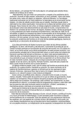8




de los tabúes. ¿Un paisaje frío? Sin duda alguna. Un paisaje para adultos libres,
salidos de la tibieza de la matriz.
     Naturalmente, hay que tratar con precaución y respeto a los partidarios de la
evolución. Durante el siglo pasado, sostuvieron un duro combate. «Dios creó todos
los seres vivos, cada uno según su especie», afirma el Génesis. La Tecnología
tradicional concuerda con la visión platónica: la Naturaleza es la encarnación de los
ideales, y la idea de caballo existió antes que el caballo, diseñada desde toda la
eternidad en los cielos espirituales. Concuerda con la fijeza del sentido común y del
lenguaje. Hace menos de cien años, un obispo anglicano exclamaba: «¡No! ¡Nada
de evolución! ¡Dios creó efectivamente en seis días el mundo, comprendidos los
fósiles!» El «proceso de los monos» de Dayton, Estados Unidos, donde se persiguió
a unos profesores por haber enseñado el transformismo, sólo data de 1926. En la
actualidad, la Iglesia ha aceptado los datos fundamentales de la Antropología, no sin
guardarse de las tendencias teilhardianas a una «religión de la evolución», bastante
próxima, a fin de cuentas, a la de Huxley. Después de un análisis neodarwinista de
la evolución anatómica del hombre en el curso de las edades geológicas, leemos lo
siguiente en un diccionario de tendencia cristiana:

    «Los descubrimientos de fósiles humanos que datan de las últimas edades
geológicas, es decir, del terciario y del diluviano, suministran la prueba de que el
cuerpo humano participó en la evolución de conjunto del mundo vivo. El cuerpo hu-
mano, en su forma actual, es la última prolongación de este proceso evolutivo. Los
conocimientos actuales de la Ciencia permiten situar un poco antes de la época de
transición que lleva del terciario al diluviano, es decir, hace aproximadamente un
millón de años, el momento decisivo en que, diferenciándose de un cuerpo animal
muy parecido al suyo, el cuerpo humano hizo su aparición en su forma actual. Fue
en este momento cuando, después de una larga evolución del mundo animal y
vegetal, el ser de carne y de espíritu, llamado hombre, nació del acto creador de
Dios y pudo iniciar el camino de su propio devenir.»
    La Iglesia moderna acepta, pues, que el cuerpo del hombre es producto de la
evolución. En cuanto al alma, mantiene su posición. En cierto momento, en la
cadena de transformaciones, aparece un animal que se nos asemeja en gran
manera. Entonces, interviene Dios: ése lo haré a mi imagen; demos el soplo
decisivo y un «devenir propio» a esa criatura privilegiada.
    Como vemos, el conflicto entre «fijismo» y transformismo no está, ni mucho
menos, resuelto. Todos están de acuerdo en lo que se refiere al iguanodonte, al pez
volador o al chimpancé. Pero el cristiano recupera el espíritu del Génesis en la
última etapa de la creación. Sin embargo, este conflicto, tan fundamental, se pasa
actualmente en silencio. La amistad entre los progresismos cristiano y ateo bien vale
que se pase por alto esta confusión sobre la evolución. ¡Chitón!, camaradas, y
marchemos juntos y del brazo en el sentido de la Historia.
    Cierto que la historia de la idea de evolución es una historia de confusiones,
como demostró muy bien Emmanuel Berl en un notable y breve ensayo: La
evolución de la evolución.
   Esta idea de evolución daba náuseas a Cuvier, el cual, empero, contribuyó mucho
a su futuro al fundar la Paleontología. Cuvier pensaba poder reconstruir cualquier
animal partiendo de un huesecillo. Esto era apostar por una arquitectura natural de
las especies, por una especie de «número áureo» del diplodoco o de la jirafa, por
unos ideales arquitectónicos que el transformismo hacía pastosos, entremezclados
en una papilla evolutiva. La multiplicación de las especies, la desaparición de ciertas
 