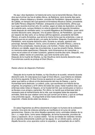 80




   He aquí -dice Apolodoro- la historia tal como nos la transmitió Beroso. Éste nos
dice que el primer rey fue el caldeo Alorus, de Babilonia: reinó durante diez saris;
después, vinieron Alaparus y Amelon, oriundos de Pantibiblon; después Animenon
de Caldea, en tiempos del cual apareció el Annedotus Musarus Oanes, procedente
del Golfo Pérsico (Alejandro Polihistor, anticipando el acontecimiento, afirma que
tuvo lugar durante el primer año. En cambio, según el relato de Apolodoro, se trata
de cuarenta saris, aunque Abideno no sitúa la aparición del segundo Annedotus
hasta después de veintiséis saris). Le sucedió Magalarus de Pantibiblon, quien reinó
durante dieciocho saris; después, vino el pastor Daonus, de Pantibiblon, que reinó
por espacio de diez saris; en su tiempo (afirma) apareció, procedente del Golfo
Pérsico, el cuarto Ànnedotus, que tenía la misma forma que los anteriores, o sea un
aspecto que era en parte de pez y en parte de hombre. Después, Euedoreschus, de
Pantibiblon, reinó durante dieciocho saris. Durante su reinado, apareció otro
personaje, llamado Odacon. Venía, como el anterior, del Golfo Pérsico, y tenía la
misma forma complicada, mezcla de pez y de hombre. (Todos -dice Apolodoro-
refirieron con detalle, según las circunstancias, lo que les enseñó Oanes. Abideno
no menciona estas apariciones.) Después, reinó Amempsinus de Laranchae, y,
como era el octavo en el orden sucesorio, gobernó durante diez saris. Después, vino
Otiartes, caldeo nacido en Laranchae, que reinó durante ocho saris.
Después de la muerte de Otiartes, su hijo Xisuthrus reinó durante dieciocho saris.
Fue entonces cuando se produjo el Gran Diluvio...



Relato ulterior de Alejandro Polihistor.


   Después de la muerte de Ardates, su hijo Xisuthrus le sucedió, reinando durante
dieciocho saris. En esta época tuvo lugar el Gran Diluvio, cuya historia es relatada
en la forma siguiente: El dios Cronos se apareció en sueños a Xisuthrus y le hizo
saber que habría un diluvio el día decimoquinto del mes de Daesia, y que la
Humanidad sería destruida. Le ordenó, pues, que escribiese una historia de los
orígenes, los progresos y el fin último de todas las cosas, hasta nuestros días; que
enterrase estas notas en Sippara, en la Ciudad del Sol; que construyese un barco y
se llevase a sus amigos y parientes. Por último, le mandó que embarcase todo lo
necesario para el mantenimiento de la vida, que recogiese todas las especies
animales, tanto las que volaban como las que corrían por la tierra, y que se confiase
a las profundas aguas... Al preguntarle al dios hasta donde debía ir, éste le
respondió: «Hasta donde están los dioses.»



  En estos fragmentos se afirma claramente el origen no humano de la civilización
sumeria. Una serie de criaturas extrañas se manifiesta en el curso de varias
generaciones. Oanes y los otros Akpallus aparecen como «animales dotados de ra-
zón.>, o, mejor dicho, como seres inteligentes, de forma humanoide, provistos de
casco y caparazón, de un «cuerpo doble». Tal vez se trataba de visitantes venidos
de un planeta enteramente cubierto por las aguas. En un cilindro asirio, vemos al
Akpallu llevando unos aparatos sobre la espalda y acompañado de un delfín.
 