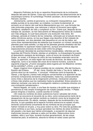 81




   Alejandro Polihistor da fe de un repentino florecimiento de la civilización
después del paso de Oanes, Cosa que concuerda con las observaciones de la
arqueología sumeria. El sumerólogo Thorkild Jacobsen, de la Universidad de
Harvard, escribe:
   < Súbitamente, cambia el panorama. La civilización mesopotámica, que
estaba sumida en la oscuridad, se cristaliza. La trama fundamental, el
armazón en el interior del cual tenía Mesopotamia que vivir, que formular las
más profundas preguntas, que valorarse y valorar el Universo para siglos
Venideros, estallaron de vida y cumplieron su fin>. Cierto que, después de los
trabajos de Jacobsen, se han descubierto en Mesopotamia restos de ciudades
aún más antiguas, lo cual hace presumir una evolución más lenta. Sin
embargo, persiste el misterio de los visitantes, reforzado por el estudio de los
sellos cilíndricos asirios, en los que Sagan cree descifrar el Sol rodeado de
nueve planetas, con dos planetas más pequeños en uno de los lados, así
como otras representaciones de sistemas que muestran un número variado de
planetas para cada estrella. La idea de los planetas girando alrededor del Sol
y las estrellas no aparecen hasta Copérnico, aunque encontremos algunas
especulaciones precoces de este orden entre los griegos.
   La particular densidad de acontecimientos inexplicables, referidos por las
leyendas del Próximo Oriente, plantea un problema. La Arqueología ha puesto
al descubierto vestigios de tecnología, como el horno de reverbero de Ezeón
Gober, en Israel, o el bloque de vidrio de tres toneladas enterrado cerca de
Haifa. La aparición, en esta región del mundo de técnicas, de ideas nuevas, de
religiones, como si se tratase del crisol de la historia humana, suscita la
siguiente pregunta: ¿Fueron escogidos estos lugares por los Maestros venidos
de las estrellas? ¿Cómo, y por qué?
   Sagan imagina cinco orígenes posibles de los visitantes: Alfa del Centauro,
Epsilon del Eridano,        61 del cisne, Epsilón del Indio y Tau de la ballena, a
quimce años luz de nosotros. Y concluye: <Historias como la leyenda de
Oanes, y las figuras y textos más antiguos concernientes a la aparición de las
primeras civilizaciones terrestres (interpretados, hasta hoy, exclusivamente
como mitos o desvaríos da la imaginación primitiva), merecerían estudios
críticos más amplios que los realizados hasta la actualidad. Estos estudios no
deberían rechazar una rama de investigación relativa a contactos directos con
una civilización extraterrestre.»
   Hemos llegado, sin duda, a una fase de riqueza y de poder que empieza a
permitirnos la más amplia investigación de nuestro pasado remoto. Y Platón
parece dirigirse a nosotros, cuando escribe en Critias:
   «Sin duda los nombres de estos autóctonos fueron salvados del olvido,
mientras se oscurecía el recuerdo de su obra, como consecuencia tanto de la
desaparición de los que habían recibido su tradición como de la longitud del
tiempo transcurrido. En efecto, siempre, después de los hundimientos y los
diluvios, lo que quedaba de la especie humana sobrevivía en estado inculto,
teniendo conocimiento únicamente de los nombres de los príncipes que
habían reinado en el país, y muy poco sobre su obra. Por esto les gustaba dar
estos nombres a sus hijos, aunque ignoraban los méritos de estos hombres
del pasado y las leyes que habían promulgado, a excepción de algunas
tradiciones oscuras y relativas a cada uno de ellos. Desprovistos como
estaban, ellos y sus hijos, durante muchas generaciones, de las cosas
necesarias para, la existencia, absorta la mente en estas cosas que les
 