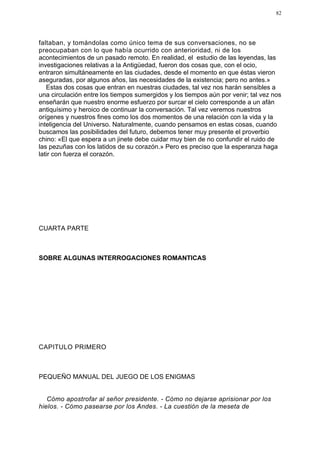 82




faltaban, y tomándolas como único tema de sus conversaciones, no se
preocupaban con lo que había ocurrido con anterioridad, ni de los
acontecimientos de un pasado remoto. En realidad, el estudio de las leyendas, las
investigaciones relativas a la Antigüedad, fueron dos cosas que, con el ocio,
entraron simultáneamente en las ciudades, desde el momento en que éstas vieron
aseguradas, por algunos años, las necesidades de la existencia; pero no antes.»
   Estas dos cosas que entran en nuestras ciudades, tal vez nos harán sensibles a
una circulación entre los tiempos sumergidos y los tiempos aún por venir; tal vez nos
enseñarán que nuestro enorme esfuerzo por surcar el cielo corresponde a un afán
antiquísimo y heroico de continuar la conversación. Tal vez veremos nuestros
orígenes y nuestros fines como los dos momentos de una relación con la vida y la
inteligencia del Universo. Naturalmente, cuando pensamos en estas cosas, cuando
buscamos las posibilidades del futuro, debemos tener muy presente el proverbio
chino: «El que espera a un jinete debe cuidar muy bien de no confundir el ruido de
las pezuñas con los latidos de su corazón.» Pero es preciso que la esperanza haga
latir con fuerza el corazón.




CUARTA PARTE



SOBRE ALGUNAS INTERROGACIONES ROMANTICAS




CAPITULO PRIMERO



PEQUEÑO MANUAL DEL JUEGO DE LOS ENIGMAS


   Cómo apostrofar al señor presidente. - Cómo no dejarse aprisionar por los
hielos. - Cómo pasearse por los Andes. - La cuestión de la meseta de
 