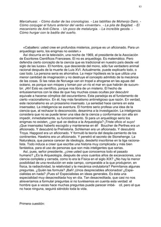 83




Marcahuasi. - Cómo dudar de las cronologías. - Las tablillas de Mohenjo Daro. -
Cómo conjugar el futuro anterior del verbo «inventar». - La pila de Bagdad. - El
mecanismo de Anti-Citera. - Un poco de metalurgia. - La increíble geoda. -
Cómo hurgar con la badila del sueño.



    «Caballero: usted cree en profundos misterios, porque es un aficionado. Para un
arqueólogo serio, los enigmas no existen.»
    Así discurría en la televisión, una noche de 1969, el presidente de la Asociación
de Escritores Científicos Franceses. El no es arqueólogo. Es matemático. Pero
defendía cierto concepto de la ciencia que es tradicional en nuestro país desde «el
siglo de las luces». El hombre, que desciende del mono, sólo fue verdadero animal
racional después de la muerte de Luis XVI. Actualmente, puede explicarlo todo, o
casi todo. La persona seria es ahorrativa. La mejor hipótesis es la que utiliza una
menor cantidad de imaginación y no destruye el concepto admitido de la mecánica
de las cosas. Si las ratas de Noruega van en tropel a ahogarse en las aguas del
océano, es porque son miopes y toman por un río el mar en que habrán de sucum-
bir. ¡Ah! Esto es científico, porque nos libra de un misterio. El hecho de
entusiasmarnos con la idea de que hay muchas cosas ocultas por descubrir
equivale a hacerse cómplice del oscurantismo. Esta paradoja es el fundamento de
cierto «racionalismo». En él, hay más fanatismo antirreligioso que razón. En verdad,
este racionalismo es un prosaísmo insensato. La seriedad hace carrera en esta
insensatez. La inteligencia se aventura. El hombre serio profesa una idea de la
ciencia que, al rechazar lo desconocido, desanima a la investigación. La inteligencia
considera que no se puede tener una idea de la ciencia y conformarse con ella sin
impedir, inmediatamente, su funcionamiento. Si para un arqueólogo serio los
enigmas no existen, ¿por qué se dedica a la Arqueología? ¡Triste oficio el suyo!
¡Que insensatez haberlo escogido y mantenerse en él! Boucher de Perthes era un
aficionado. Y descubrió la Prehistoria. Schlieman era un aficionado. Y descubrió
Troya. Hapgood era un aficionado. Y formuló la teoría del despla-zamiento de los
continentes. Hawkins era un aficionado. Y penetró el secreto de Stonehenge. La
Naturaleza, que parece carecer de ideología, desdeñó inscribirse en la liga raciona-
lista. Todo induce a creer que escribe una historia muy complicada y más bien
fantástica, para el uso de personas que son más inteligentes que serias.
    Así, pues, señor presidente, ¿cree usted que conocemos todo el pasado
humano? ¿Es la Arqueología, después de unos cuantos años de excavaciones, una
ciencia completa y cerrada, como lo era la Física en el siglo XIX? ¿No hay la menor
posibilidad de una revolución en este campo, comparable a la que produjeron, en
física, la radiactividad, la relatividad y la mecánica ondulatoria? Permítanos algunas
preguntas. ¿Quién las formula? ¡Bah! ¡Unos despreciables aficionados! ¿Espe-
cialistas en nada? ¡Pues sí! Especialistas en ideas generales. Es ésta una
especialidad muy desacreditada hoy en día. Tan desacreditada, que casi no nos
atreveríamos a formular preguntas si no tuviésemos en cuenta esta verdad: el
hombre que a veces hace muchas preguntas puede parecer imbé- cil, pero el que
no hace ninguna, seguirá siéndolo toda la vida.



Primera cuestión:
 