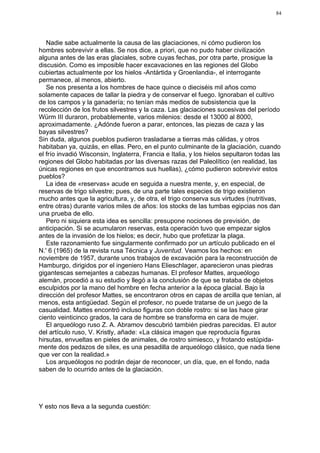 84




   Nadie sabe actualmente la causa de las glaciaciones, ni cómo pudieron los
hombres sobrevivir a ellas. Se nos dice, a priori, que no pudo haber civilización
alguna antes de las eras glaciales, sobre cuyas fechas, por otra parte, prosigue la
discusión. Como es imposible hacer excavaciones en las regiones del Globo
cubiertas actualmente por los hielos -Antártida y Groenlandia-, el interrogante
permanece, al menos, abierto.
   Se nos presenta a los hombres de hace quince o dieciséis mil años como
solamente capaces de tallar la piedra y de conservar el fuego. Ignoraban el cultivo
de los campos y la ganadería; no tenían más medios de subsistencia que la
recolección de los frutos silvestres y la caza. Las glaciaciones sucesivas del período
Würm III duraron, probablemente, varios milenios: desde el 13000 al 8000,
aproximadamente. ¿Adónde fueron a parar, entonces, las piezas de caza y las
bayas silvestres?
Sin duda, algunos pueblos pudieron trasladarse a tierras más cálidas, y otros
habitaban ya, quizás, en ellas. Pero, en el punto culminante de la glaciación, cuando
el frío invadió Wisconsin, Inglaterra, Francia e Italia, y los hielos sepultaron todas las
regiones del Globo habitadas por las diversas razas del Paleolítico (en realidad, las
únicas regiones en que encontramos sus huellas), ¿cómo pudieron sobrevivir estos
pueblos?
   La idea de «reservas» acude en seguida a nuestra mente, y, en especial, de
reservas de trigo silvestre; pues, de una parte tales especies de trigo existieron
mucho antes que la agricultura, y, de otra, el trigo conserva sus virtudes (nutritivas,
entre otras) durante varios miles de años: los stocks de las tumbas egipcias nos dan
una prueba de ello.
   Pero ni siquiera esta idea es sencilla: presupone nociones de previsión, de
anticipación. Si se acumularon reservas, esta operación tuvo que empezar siglos
antes de la invasión de los hielos; es decir, hubo que profetizar la plaga.
   Este razonamiento fue singularmente confirmado por un artículo publicado en el
N.' 6 (1965) de la revista rusa Técnica y Juventud. Veamos los hechos: en
noviembre de 1957, durante unos trabajos de excavación para la reconstrucción de
Hamburgo, dirigidos por el ingeniero Hans Elieschlager, aparecieron unas piedras
gigantescas semejantes a cabezas humanas. El profesor Mattes, arqueólogo
alemán, procedió a su estudio y llegó a la conclusión de que se trataba de objetos
esculpidos por la mano del hombre en fecha anterior a la época glacial. Bajo la
dirección del profesor Mattes, se encontraron otros en capas de arcilla que tenían, al
menos, esta antigüedad. Según el profesor, no puede tratarse de un juego de la
casualidad. Mattes encontró incluso figuras con doble rostro: si se las hace girar
ciento veinticinco grados, la cara de hombre se transforma en cara de mujer.
   El arqueólogo ruso Z. A. Abramov descubrió también piedras parecidas. El autor
del artículo ruso, V. Kristly, añade: «La clásica imagen que reproducía figuras
hirsutas, envueltas en pieles de animales, de rostro simiesco, y frotando estúpida-
mente dos pedazos de sílex, es una pesadilla de arqueólogo clásico, que nada tiene
que ver con la realidad.»
   Los arqueólogos no podrán dejar de reconocer, un día, que, en el fondo, nada
saben de lo ocurrido antes de la glaciación.




Y esto nos lleva a la segunda cuestión:
 