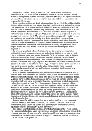 85




   Desde las primeras investigaciones de 1952, en la meseta peruana de
Marcahuasi, a 3.600 m de altura, en el corazón del macizo de los Andes, Daniel
Ruzo no ha dejado de obtener confirmaciones de la existencia en aquella meseta de
un conjunto de esculturas y de monumentos que bien podría ser el primero y más
importante del mundo.
   Este descubrimiento no se debió a la casualidad. Ya en 1925, Daniel Ruzo había
llegado a la conclusión de que habían de existir vestigios de una antiquísima cultura
qué se extendió por la América Central y la América del Sur, principalmente entre
los dos trópicos. El estudio de la Biblia y de las tradiciones y leyendas de la Huma-
nidad, y el análisis de los relatos de los cronistas españoles de la Conquista, le
habían llevado a esta convicción. En 1952, al enterarse de la existencia de una roca
excepcional en la meseta de Marcahuasi, organizó una expedición y pudo ver que
se trataba, no de una piedra aislada, sino de un conjunto de monumentos y
esculturas distribuido en una superficie de tres kilómetros cuadrados. Después,
daría el nombre de «Masma» al presunto pueblo de escultores, En efecto, desde
tiempo inmemorial se conocen con este nombre un valle y una población de la
región central del Perú, donde habitaron los huancas hasta la llegada de los
españoles.
   Lo primero que chocó a Ruzo fue la existencia de un sistema hidrográfico
artificial, destinado a recoger el agua de las lluvias y distribuirla por toda la región
circundante durante los seis meses de sequía. De doce antiguos lagos artificiales,
sólo dos continúan en estado de servicio, pues los diques de los otros fueron
destruidos por la acción del tiempo. Unos canales servían para conducir el agua
hasta 1.500 metros más abajo, irrigando de este modo los vastos campos agrícolas
escalonados entre la meseta y el valle. Hoy podemos ver aún un canal subterráneo
que termina en una abertura, a media altura de la meseta. Estos vestigios
atestiguan la prosperidad de una región aislada que debía de alimentar a una
población muy numerosa.
   Para la defensa de este centro hidrográfico vital y de esta rica comarca, toda la
meseta había sido convertida en fortaleza. En un punto, dos enormes rocas fueron
profundamente ahuecadas en su base, a fin de hacer imposible la escalada directa,
y, por su parte de atrás, fueron enlazadas con un muro de grandes piedras. Nos
encontramos frente a una inmensa fortificación, cuya técnica revela la experiencia
militar de sus constructores. Encontramos restos de caminos cubiertos y bien
protegidos, e incluso, en ciertos lugares, fortines cuyos techos han desaparecido.
Podemos ver también las grandes piedras que formaban el muro, y la columna
central que sostenía el techo. En todos los puntos que dominan los tres valles,
podemos ver aún los puestos de observación para los centinelas. En algunos de
ellos, afloran del suelo una especie de grandes dientes de piedra, que nos hacen
pensar en antiguas máquinas de guerra concebidas para arrojar bloques de piedra
sobre los asaltantes.
   Poco a poco, Daniel Ruzo descubrió, en el recinto fortificado, una importante
cantidad de esculturas, de monumentos y de tumbas. Los cuatro centros más
interesantes, cada uno de los cuáles está dominado por un altar monumental,
aparecen situados en los cuatro puntos cardinales.
   Los altares levantados al Este, están orientados hacia Levante. Frente a ellos,
hay un campo lo bastante vasto para contener un ejército o la población entera de la
comarca; cerca de allí, una pequeña colina fue modificada para que pareciese, si se
la mira desde un ángulo determinado, un rey o un sacerdote, sentado en un trono,
con las manos juntas y rezando.
 